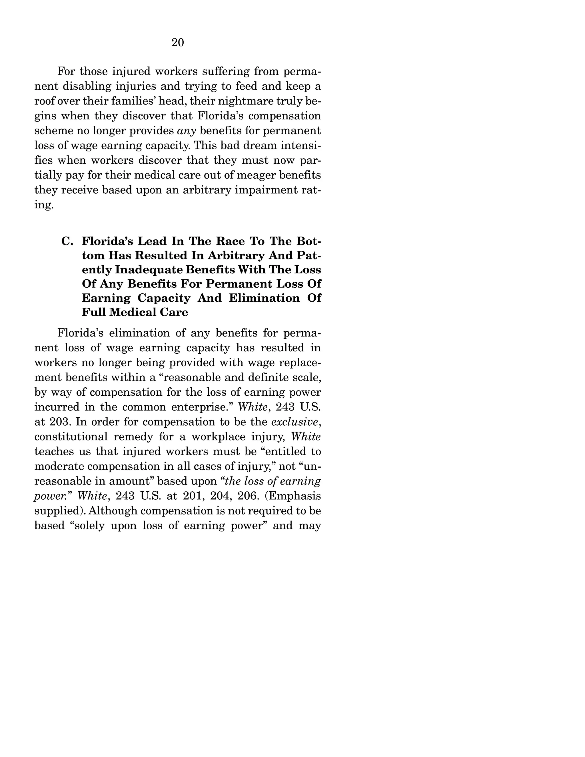 20
For those injured workers suffering from perma-
nent disabling injuries and trying to feed and keep a
roof over their families’ head, their nightmare truly be-
gins when they discover that Florida’s compensation
scheme no longer provides any benefits for permanent
loss of wage earning capacity. This bad dream intensi-
fies when workers discover that they must now par-
tially pay for their medical care out of meager benefits
they receive based upon an arbitrary impairment rat-
ing.
C. Florida’s Lead In The Race To The Bot-
tom Has Resulted In Arbitrary And Pat-
ently Inadequate Benefits With The Loss
Of Any Benefits For Permanent Loss Of
Earning Capacity And Elimination Of
Full Medical Care
Florida’s elimination of any benefits for perma-
nent loss of wage earning capacity has resulted in
workers no longer being provided with wage replace-
ment benefits within a “reasonable and definite scale,
by way of compensation for the loss of earning power
incurred in the common enterprise.” White, 243 U.S.
at 203. In order for compensation to be the exclusive,
constitutional remedy for a workplace injury, White
teaches us that injured workers must be “entitled to
moderate compensation in all cases of injury,” not “un-
reasonable in amount” based upon “the loss of earning
power.” White, 243 U.S. at 201, 204, 206. (Emphasis
supplied). Although compensation is not required to be
based “solely upon loss of earning power” and may
 