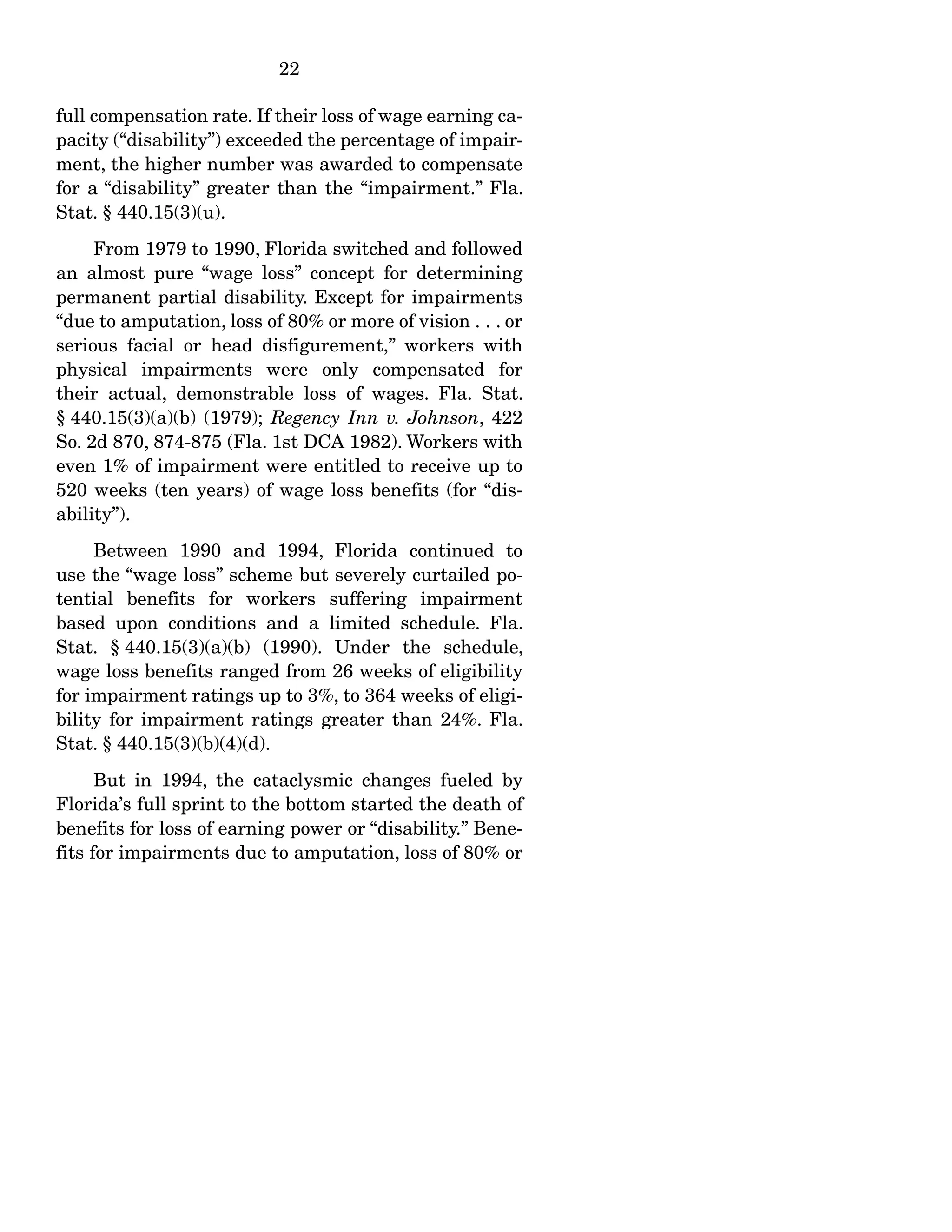 22
full compensation rate. If their loss of wage earning ca-
pacity (“disability”) exceeded the percentage of impair-
ment, the higher number was awarded to compensate
for a “disability” greater than the “impairment.” Fla.
Stat. § 440.15(3)(u).
From 1979 to 1990, Florida switched and followed
an almost pure “wage loss” concept for determining
permanent partial disability. Except for impairments
“due to amputation, loss of 80% or more of vision . . . or
serious facial or head disfigurement,” workers with
physical impairments were only compensated for
their actual, demonstrable loss of wages. Fla. Stat.
§ 440.15(3)(a)(b) (1979); Regency Inn v. Johnson, 422
So. 2d 870, 874-875 (Fla. 1st DCA 1982). Workers with
even 1% of impairment were entitled to receive up to
520 weeks (ten years) of wage loss benefits (for “dis-
ability”).
Between 1990 and 1994, Florida continued to
use the “wage loss” scheme but severely curtailed po-
tential benefits for workers suffering impairment
based upon conditions and a limited schedule. Fla.
Stat. § 440.15(3)(a)(b) (1990). Under the schedule,
wage loss benefits ranged from 26 weeks of eligibility
for impairment ratings up to 3%, to 364 weeks of eligi-
bility for impairment ratings greater than 24%. Fla.
Stat. § 440.15(3)(b)(4)(d).
But in 1994, the cataclysmic changes fueled by
Florida’s full sprint to the bottom started the death of
benefits for loss of earning power or “disability.” Bene-
fits for impairments due to amputation, loss of 80% or
 