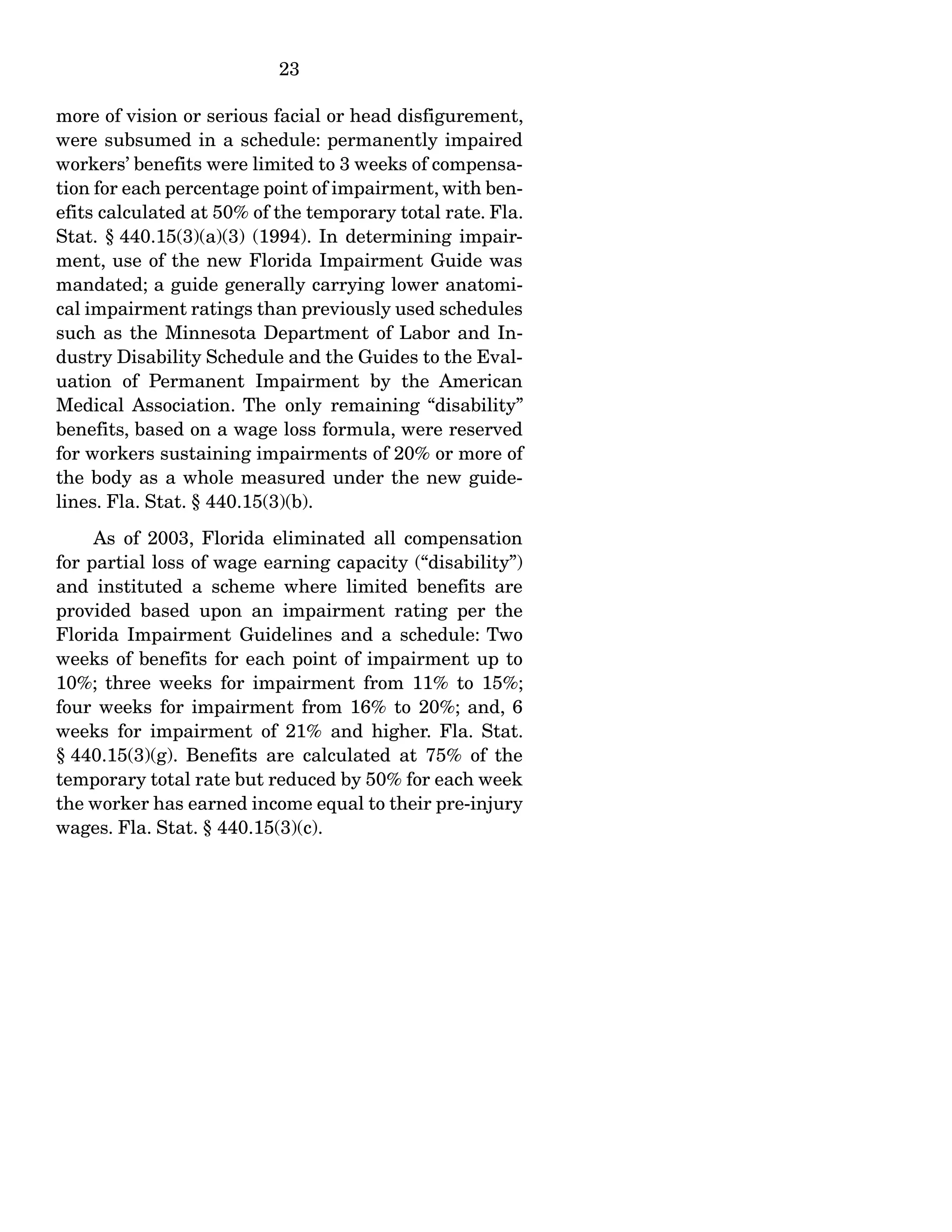 23
more of vision or serious facial or head disfigurement,
were subsumed in a schedule: permanently impaired
workers’ benefits were limited to 3 weeks of compensa-
tion for each percentage point of impairment, with ben-
efits calculated at 50% of the temporary total rate. Fla.
Stat. § 440.15(3)(a)(3) (1994). In determining impair-
ment, use of the new Florida Impairment Guide was
mandated; a guide generally carrying lower anatomi-
cal impairment ratings than previously used schedules
such as the Minnesota Department of Labor and In-
dustry Disability Schedule and the Guides to the Eval-
uation of Permanent Impairment by the American
Medical Association. The only remaining “disability”
benefits, based on a wage loss formula, were reserved
for workers sustaining impairments of 20% or more of
the body as a whole measured under the new guide-
lines. Fla. Stat. § 440.15(3)(b).
As of 2003, Florida eliminated all compensation
for partial loss of wage earning capacity (“disability”)
and instituted a scheme where limited benefits are
provided based upon an impairment rating per the
Florida Impairment Guidelines and a schedule: Two
weeks of benefits for each point of impairment up to
10%; three weeks for impairment from 11% to 15%;
four weeks for impairment from 16% to 20%; and, 6
weeks for impairment of 21% and higher. Fla. Stat.
§ 440.15(3)(g). Benefits are calculated at 75% of the
temporary total rate but reduced by 50% for each week
the worker has earned income equal to their pre-injury
wages. Fla. Stat. § 440.15(3)(c).
 