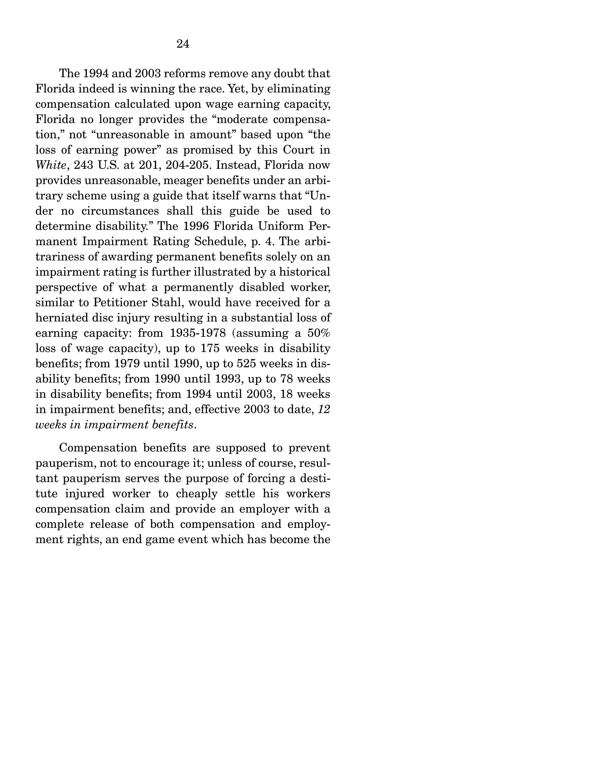 24
The 1994 and 2003 reforms remove any doubt that
Florida indeed is winning the race. Yet, by eliminating
compensation calculated upon wage earning capacity,
Florida no longer provides the “moderate compensa-
tion,” not “unreasonable in amount” based upon “the
loss of earning power” as promised by this Court in
White, 243 U.S. at 201, 204-205. Instead, Florida now
provides unreasonable, meager benefits under an arbi-
trary scheme using a guide that itself warns that “Un-
der no circumstances shall this guide be used to
determine disability.” The 1996 Florida Uniform Per-
manent Impairment Rating Schedule, p. 4. The arbi-
trariness of awarding permanent benefits solely on an
impairment rating is further illustrated by a historical
perspective of what a permanently disabled worker,
similar to Petitioner Stahl, would have received for a
herniated disc injury resulting in a substantial loss of
earning capacity: from 1935-1978 (assuming a 50%
loss of wage capacity), up to 175 weeks in disability
benefits; from 1979 until 1990, up to 525 weeks in dis-
ability benefits; from 1990 until 1993, up to 78 weeks
in disability benefits; from 1994 until 2003, 18 weeks
in impairment benefits; and, effective 2003 to date, 12
weeks in impairment benefits.
Compensation benefits are supposed to prevent
pauperism, not to encourage it; unless of course, resul-
tant pauperism serves the purpose of forcing a desti-
tute injured worker to cheaply settle his workers
compensation claim and provide an employer with a
complete release of both compensation and employ-
ment rights, an end game event which has become the
 