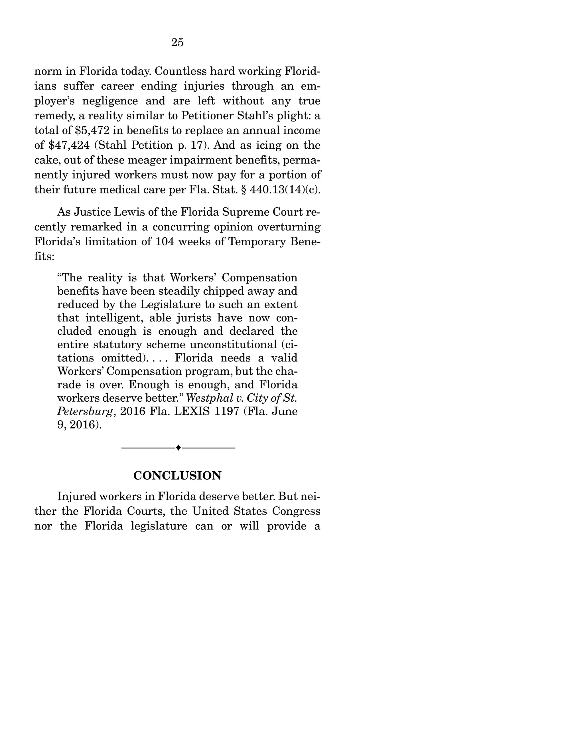 25
norm in Florida today. Countless hard working Florid-
ians suffer career ending injuries through an em-
ployer’s negligence and are left without any true
remedy, a reality similar to Petitioner Stahl’s plight: a
total of $5,472 in benefits to replace an annual income
of $47,424 (Stahl Petition p. 17). And as icing on the
cake, out of these meager impairment benefits, perma-
nently injured workers must now pay for a portion of
their future medical care per Fla. Stat. § 440.13(14)(c).
As Justice Lewis of the Florida Supreme Court re-
cently remarked in a concurring opinion overturning
Florida’s limitation of 104 weeks of Temporary Bene-
fits:
“The reality is that Workers’ Compensation
benefits have been steadily chipped away and
reduced by the Legislature to such an extent
that intelligent, able jurists have now con-
cluded enough is enough and declared the
entire statutory scheme unconstitutional (ci-
tations omitted). . . . Florida needs a valid
Workers’ Compensation program, but the cha-
rade is over. Enough is enough, and Florida
workers deserve better.” Westphal v. City of St.
Petersburg, 2016 Fla. LEXIS 1197 (Fla. June
9, 2016).
------------------------------------------------------------------
CONCLUSION
Injured workers in Florida deserve better. But nei-
ther the Florida Courts, the United States Congress
nor the Florida legislature can or will provide a
 