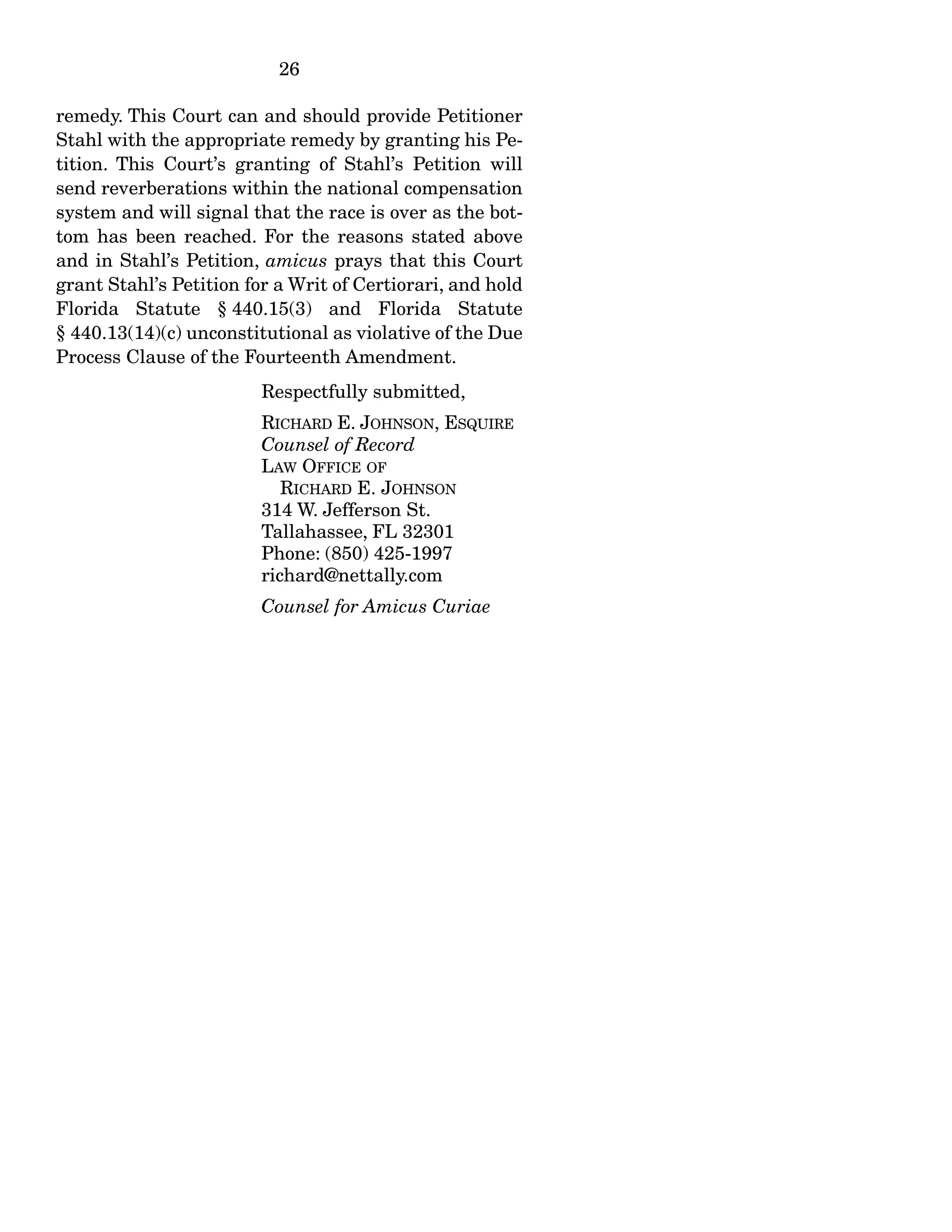 26
remedy. This Court can and should provide Petitioner
Stahl with the appropriate remedy by granting his Pe-
tition. This Court’s granting of Stahl’s Petition will
send reverberations within the national compensation
system and will signal that the race is over as the bot-
tom has been reached. For the reasons stated above
and in Stahl’s Petition, amicus prays that this Court
grant Stahl’s Petition for a Writ of Certiorari, and hold
Florida Statute § 440.15(3) and Florida Statute
§ 440.13(14)(c) unconstitutional as violative of the Due
Process Clause of the Fourteenth Amendment.
Respectfully submitted,
RICHARD E. JOHNSON, ESQUIRE
Counsel of Record
LAW OFFICE OF
RICHARD E. JOHNSON
314 W. Jefferson St.
Tallahassee, FL 32301
Phone: (850) 425-1997
richard@nettally.com
Counsel for Amicus Curiae
 