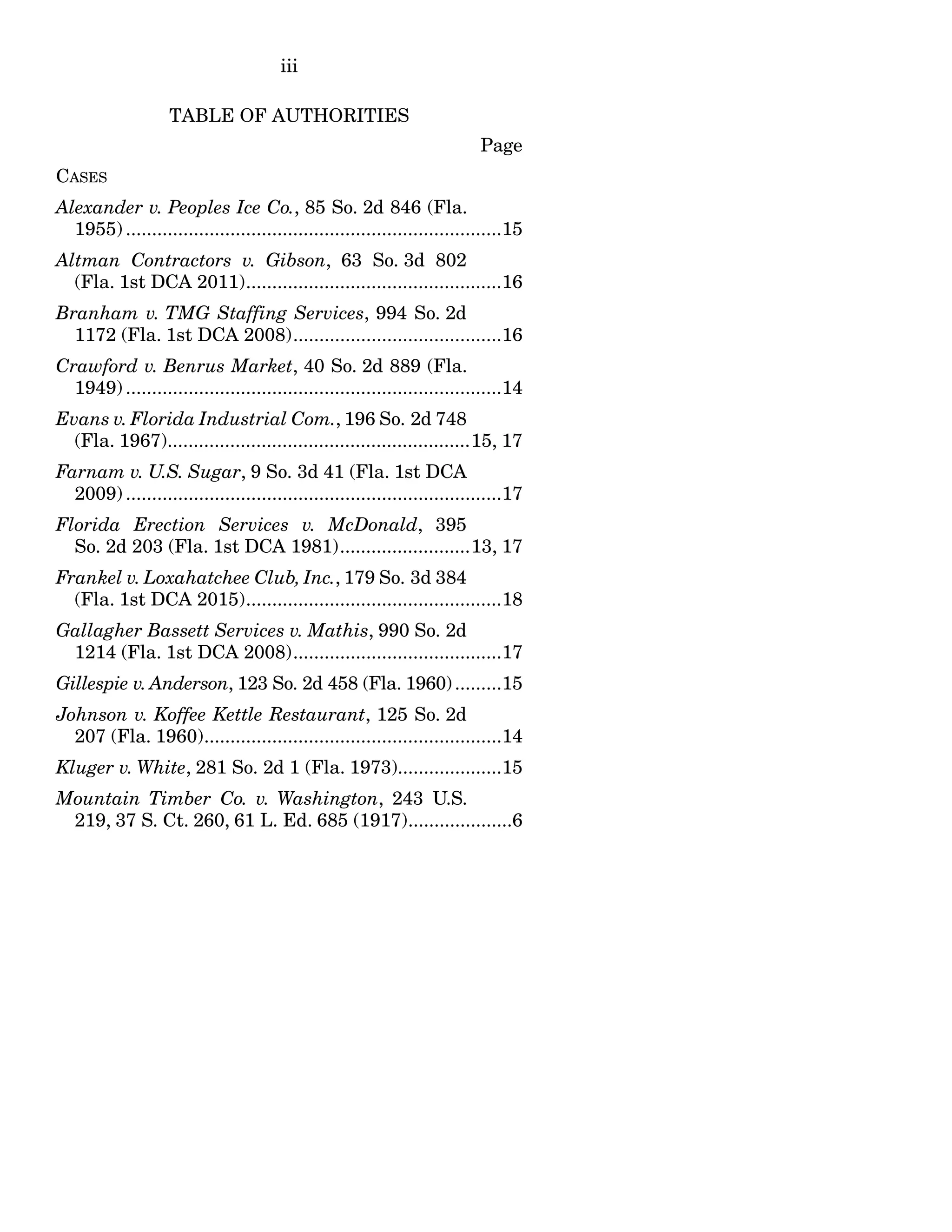 iii
TABLE OF AUTHORITIES
Page
CASES
Alexander v. Peoples Ice Co., 85 So. 2d 846 (Fla.
1955) ........................................................................15
Altman Contractors v. Gibson, 63 So. 3d 802
(Fla. 1st DCA 2011).................................................16
Branham v. TMG Staffing Services, 994 So. 2d
1172 (Fla. 1st DCA 2008)........................................16
Crawford v. Benrus Market, 40 So. 2d 889 (Fla.
1949) ........................................................................14
Evans v. Florida Industrial Com., 196 So. 2d 748
(Fla. 1967)..........................................................15, 17
Farnam v. U.S. Sugar, 9 So. 3d 41 (Fla. 1st DCA
2009) ........................................................................17
Florida Erection Services v. McDonald, 395
So. 2d 203 (Fla. 1st DCA 1981).........................13, 17
Frankel v. Loxahatchee Club, Inc., 179 So. 3d 384
(Fla. 1st DCA 2015).................................................18
Gallagher Bassett Services v. Mathis, 990 So. 2d
1214 (Fla. 1st DCA 2008)........................................17
Gillespie v. Anderson, 123 So. 2d 458 (Fla. 1960).........15
Johnson v. Koffee Kettle Restaurant, 125 So. 2d
207 (Fla. 1960).........................................................14
Kluger v. White, 281 So. 2d 1 (Fla. 1973)....................15
Mountain Timber Co. v. Washington, 243 U.S.
219, 37 S. Ct. 260, 61 L. Ed. 685 (1917)....................6
 
