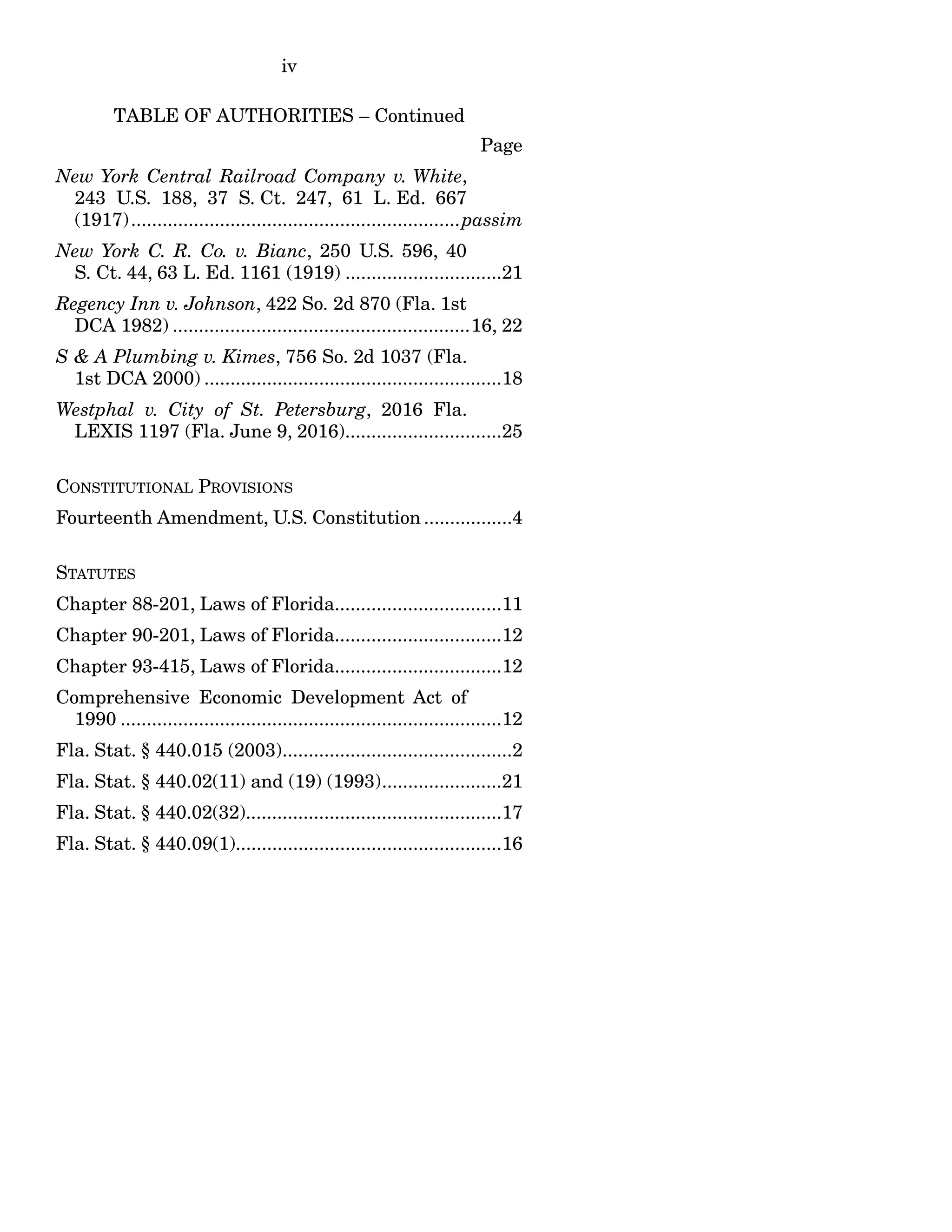 iv
TABLE OF AUTHORITIES – Continued
Page
New York Central Railroad Company v. White,
243 U.S. 188, 37 S. Ct. 247, 61 L. Ed. 667
(1917)...............................................................passim
New York C. R. Co. v. Bianc, 250 U.S. 596, 40
S. Ct. 44, 63 L. Ed. 1161 (1919) ..............................21
Regency Inn v. Johnson, 422 So. 2d 870 (Fla. 1st
DCA 1982) .........................................................16, 22
S & A Plumbing v. Kimes, 756 So. 2d 1037 (Fla.
1st DCA 2000) .........................................................18
Westphal v. City of St. Petersburg, 2016 Fla.
LEXIS 1197 (Fla. June 9, 2016)..............................25
CONSTITUTIONAL PROVISIONS
Fourteenth Amendment, U.S. Constitution .................4
STATUTES
Chapter 88-201, Laws of Florida................................11
Chapter 90-201, Laws of Florida................................12
Chapter 93-415, Laws of Florida................................12
Comprehensive Economic Development Act of
1990 .........................................................................12
Fla. Stat. § 440.015 (2003)............................................2
Fla. Stat. § 440.02(11) and (19) (1993).......................21
Fla. Stat. § 440.02(32).................................................17
Fla. Stat. § 440.09(1)...................................................16
 