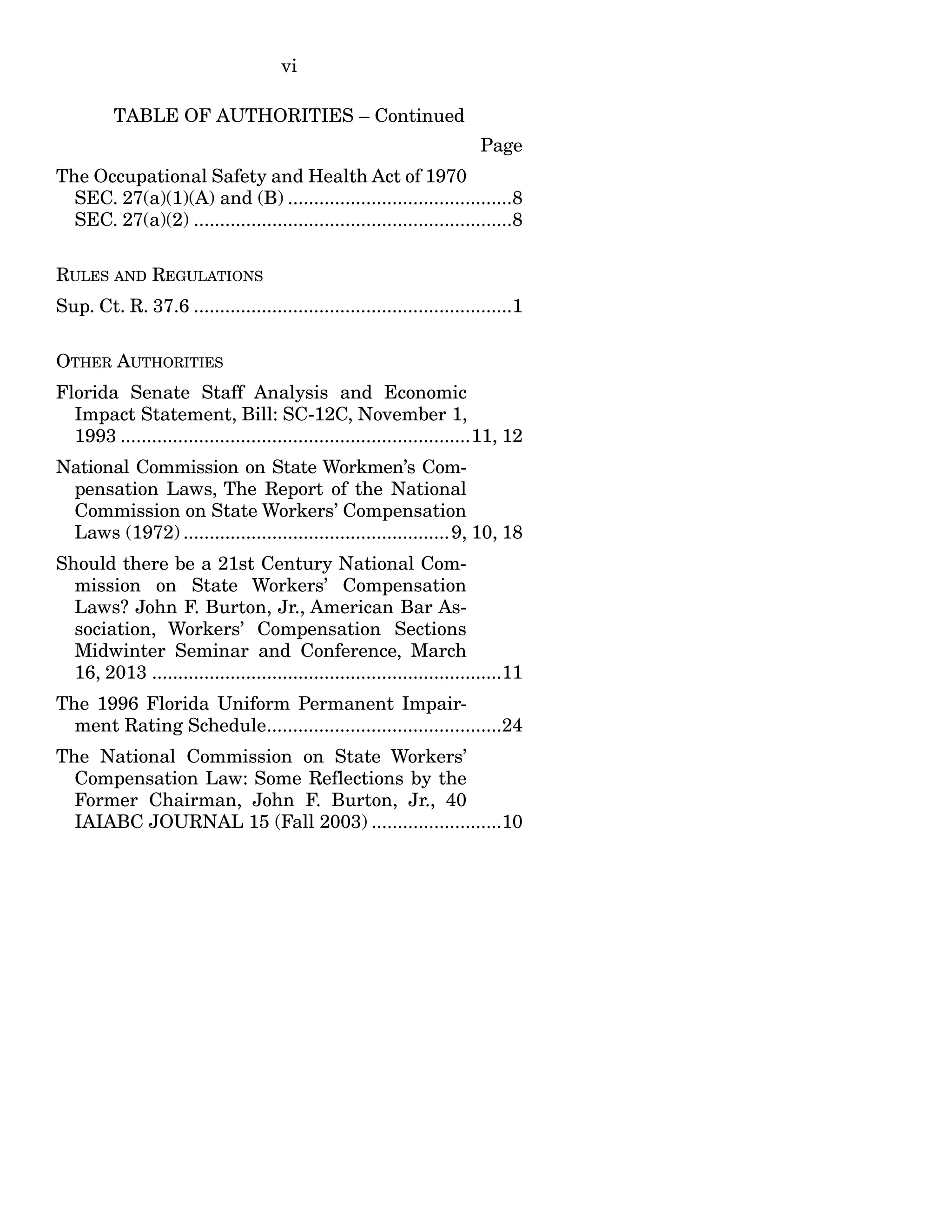 vi
TABLE OF AUTHORITIES – Continued
Page
The Occupational Safety and Health Act of 1970
SEC. 27(a)(1)(A) and (B) ...........................................8
SEC. 27(a)(2) .............................................................8
RULES AND REGULATIONS
Sup. Ct. R. 37.6 .............................................................1
OTHER AUTHORITIES
Florida Senate Staff Analysis and Economic
Impact Statement, Bill: SC-12C, November 1,
1993 ...................................................................11, 12
National Commission on State Workmen’s Com-
pensation Laws, The Report of the National
Commission on State Workers’ Compensation
Laws (1972) ...................................................9, 10, 18
Should there be a 21st Century National Com-
mission on State Workers’ Compensation
Laws? John F. Burton, Jr., American Bar As-
sociation, Workers’ Compensation Sections
Midwinter Seminar and Conference, March
16, 2013 ...................................................................11
The 1996 Florida Uniform Permanent Impair-
ment Rating Schedule.............................................24
The National Commission on State Workers’
Compensation Law: Some Reflections by the
Former Chairman, John F. Burton, Jr., 40
IAIABC JOURNAL 15 (Fall 2003) .........................10
 