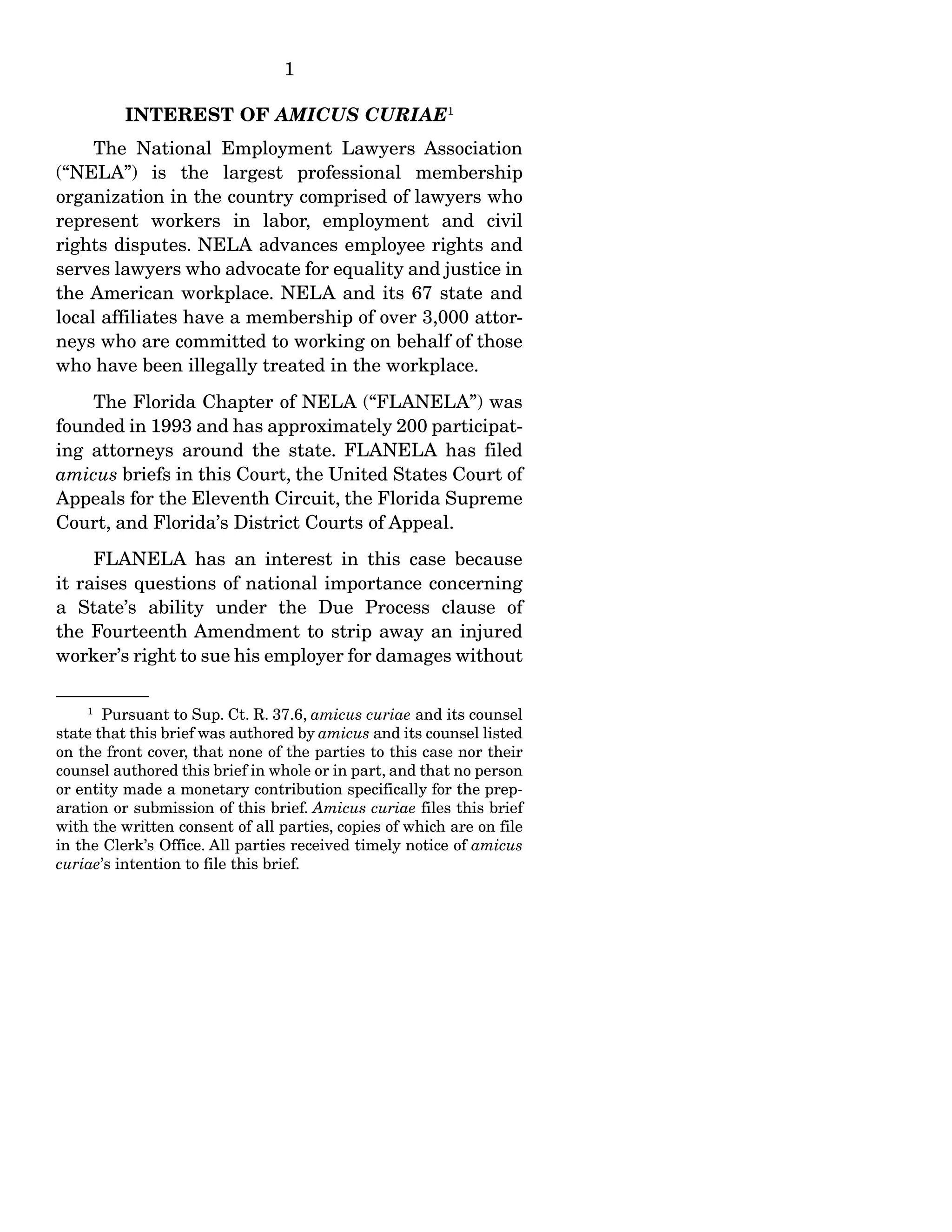 1
INTEREST OF AMICUS CURIAE1
The National Employment Lawyers Association
(“NELA”) is the largest professional membership
organization in the country comprised of lawyers who
represent workers in labor, employment and civil
rights disputes. NELA advances employee rights and
serves lawyers who advocate for equality and justice in
the American workplace. NELA and its 67 state and
local affiliates have a membership of over 3,000 attor-
neys who are committed to working on behalf of those
who have been illegally treated in the workplace.
The Florida Chapter of NELA (“FLANELA”) was
founded in 1993 and has approximately 200 participat-
ing attorneys around the state. FLANELA has filed
amicus briefs in this Court, the United States Court of
Appeals for the Eleventh Circuit, the Florida Supreme
Court, and Florida’s District Courts of Appeal.
FLANELA has an interest in this case because
it raises questions of national importance concerning
a State’s ability under the Due Process clause of
the Fourteenth Amendment to strip away an injured
worker’s right to sue his employer for damages without
1
Pursuant to Sup. Ct. R. 37.6, amicus curiae and its counsel
state that this brief was authored by amicus and its counsel listed
on the front cover, that none of the parties to this case nor their
counsel authored this brief in whole or in part, and that no person
or entity made a monetary contribution specifically for the prep-
aration or submission of this brief. Amicus curiae files this brief
with the written consent of all parties, copies of which are on file
in the Clerk’s Office. All parties received timely notice of amicus
curiae’s intention to file this brief.
 