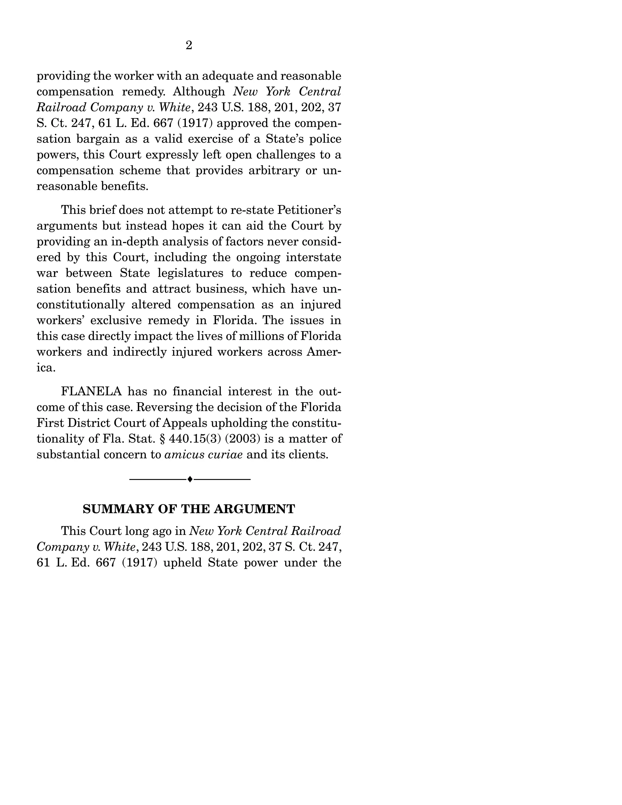 2
providing the worker with an adequate and reasonable
compensation remedy. Although New York Central
Railroad Company v. White, 243 U.S. 188, 201, 202, 37
S. Ct. 247, 61 L. Ed. 667 (1917) approved the compen-
sation bargain as a valid exercise of a State’s police
powers, this Court expressly left open challenges to a
compensation scheme that provides arbitrary or un-
reasonable benefits.
This brief does not attempt to re-state Petitioner’s
arguments but instead hopes it can aid the Court by
providing an in-depth analysis of factors never consid-
ered by this Court, including the ongoing interstate
war between State legislatures to reduce compen-
sation benefits and attract business, which have un-
constitutionally altered compensation as an injured
workers’ exclusive remedy in Florida. The issues in
this case directly impact the lives of millions of Florida
workers and indirectly injured workers across Amer-
ica.
FLANELA has no financial interest in the out-
come of this case. Reversing the decision of the Florida
First District Court of Appeals upholding the constitu-
tionality of Fla. Stat. § 440.15(3) (2003) is a matter of
substantial concern to amicus curiae and its clients.
------------------------------------------------------------------
SUMMARY OF THE ARGUMENT
This Court long ago in New York Central Railroad
Company v. White, 243 U.S. 188, 201, 202, 37 S. Ct. 247,
61 L. Ed. 667 (1917) upheld State power under the
 