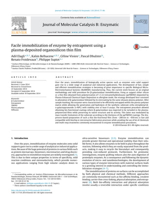 Journal of Molecular Catalysis B: Enzymatic 110 (2014) 77–86
Contents lists available at ScienceDirect
Journal of Molecular Catalysis B: Enzymatic
journal homepage: www.elsevier.com/locate/molcatb
Facile immobilization of enzyme by entrapment using a
plasma-deposited organosilicon thin ﬁlm
Adil Elaglia,b,1
, Kalim Belhacenea,b,1
, Céline Viviena
, Pascal Dhulsterb
,
Renato Froidevauxb
, Philippe Supiota,∗
a
Institut d’Electronique, de Microélectronique et de Nanotechnologie (IEMN) – UMR CNRS 8520, Université Lille Nord de France – Sciences et Technologies,
Villeneuve d’Ascq, France
b
Institut Charles Viollette (ProBioGEM team) – EA 1026, Université Lille Nord de France – Sciences et Technologies, Villeneuve d’Ascq, France
a r t i c l e i n f o
Article history:
Received 11 June 2014
Received in revised form
22 September 2014
Accepted 23 September 2014
Available online 30 September 2014
Keywords:
␤-Galactosidase
Entrapment
TMDSO
Plasma polymer
Diffusion
a b s t r a c t
Over the years, immobilization of biologically active species such as enzymes onto solid support
gave rise to a wide range of analytical and industrial applications. The development of fast, simple
and efﬁcient immobilization strategies is becoming of great importance in speciﬁc Biological Micro-
Electromechanical Systems (BioMEMS) manufacturing. Thus, the current work focuses on an original
methodology and mild procedure for ␤-galactosidase immobilization. Using as support either silicon
or a thin ﬁlm obtained from polymerization of 1,1,3,3-tetramethyldisiloxane (ppTMDSO) deposited by
Plasma Enhanced Chemical Vapor Deposition in afterglow mode, the strategy developed here consisted
in adsorption of ␤-galactosidase followed by its overcoating by the same siloxane plasma polymer. After
sample washing, the enzymes were characterized to be efﬁciently entrapped within the porous polymer
matrix while allowing the penetration and hydrolysis of the synthetic substrate ortho-nitrophenyl-␤-
d-galactopyranoside (o-NPG) with stability over at least 8 assays. The entrapment procedure allowed
obtaining bio-functionnal coatings where ␤-galactosidase was expected to be included in the plasma-
polymerized ﬁlms while preserving its native structure and its activity. This latter was modulated by
mass transfer limitations of the substrate according to the thickness of the ppTMDSO coatings. The dry-
process-based-preparation of such a thin bio-functional ﬁlm (from ∼200 nm to ∼650 nm) is fast and
compatible with biochip or microreactor fabrication processes while avoiding the use of lot of chemicals
and multi-step treatments commonly encountered in enzyme immobilization procedures.
© 2014 Elsevier B.V. All rights reserved.
1. Introduction
Over the years, immobilization of enzyme molecules onto solid
supports gave rise to a wide range of analytical or industrial applica-
tions. Because of the huge potential of proteins in various ﬁelds such
as protein microarrays, biosensors, microreactors and drug discov-
ery, approaches to immobilize enzymes are widely investigated [1].
This is due to their unique properties in terms of speciﬁcity, mild
reaction conditions and stereoselectivity, which provide numer-
ous applications ranging from high volume catalysis down to
∗ Corresponding author at: Institut d’Electronique, de Microélectronique et de
Nanotechnologie, Avenue Poincaré, BP 60069, Université Lille 1 – Cité Scientiﬁque,
59652 Villeneuve d’Ascq Cedex, France. Tel.: +33 320 43 6581;
fax: +33 320 43 41 58.
E-mail address: philippe.supiot@univ-lille1.fr (P. Supiot).
1
These authors contributed equally to this work.
ultra-sensitive biosensors [2,3]. Enzyme immobilization can
provide greater thermal and operational stability than their solu-
ble forms. It also allows enzymes to be held in place throughout the
reaction, following which they are easily separated from the prod-
ucts, making it easy to recycle the biocatalyst and consequently
providing cost-reduced protocols. Furthermore, for proteomic
investigations, enzyme grafting reduces also the auto-digestion of
proteolytic enzymes. As a consequence and following the dynamic
evolution of micro- and nanobiotechnologies, the development of
various types of enzyme interactions with material surfaces leads
to a growing interest in understanding and controlling the immo-
bilization strategies [4–7].
The immobilization of proteins on surfaces can be accomplished
by both physical and chemical methods. Different approaches
are commonly encountered such as bio-afﬁnity binding, covalent
binding, carrier-free cross-linking, physical adsorption, and entrap-
ment [8]. Both bio-afﬁnity interaction and physical adsorption
involve usually a reversible interaction under speciﬁc conditions
http://dx.doi.org/10.1016/j.molcatb.2014.09.014
1381-1177/© 2014 Elsevier B.V. All rights reserved.
 