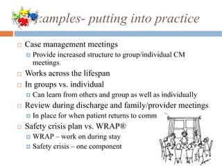 Examples- putting into practice
 Case management meetings
 Provide increased structure to group/individual CM
meetings
 Works across the lifespan
 In groups vs. individual
 Can learn from others and group as well as individually
 Review during discharge and family/provider meetings
 In place for when patient returns to community
 Safety crisis plan vs. WRAP®
 WRAP – work on during stay
 Safety crisis – one component
 