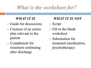What is the worksheet for?
WHAT IT IS
 Guide for discussions
 Creation of an action
plan relevant to the
patient
 Compliment for
treatment continuing
after discharge
WHAT IT IS NOT
 Script
 Fill in the blank
worksheet
 Substitution for
treatment (medication,
psychotherapy)
 