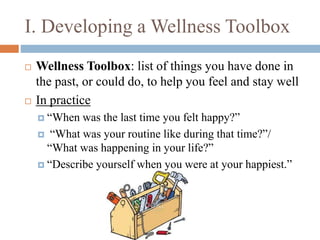 I. Developing a Wellness Toolbox
 Wellness Toolbox: list of things you have done in
the past, or could do, to help you feel and stay well
 In practice
 “When was the last time you felt happy?”
 “What was your routine like during that time?”/
“What was happening in your life?”
 “Describe yourself when you were at your happiest.”
 
