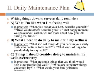 II. Daily Maintenance Plan
 Writing things down to serve as daily reminders
 A) What I’m like when I’m feeling well
 In practice: “When you are at your best, describe yourself?”
/ “How would others describe you?” / “That happy moment
we spoke about earlier, tell me more about how you felt
during that time?”
 B) What I need to do daily to maintain my wellness
 In practice: “What sorts of things do you need in your daily
routine to continue to be well?” / “What kinds of tings do
you do daily to stay well?”
 C) Things I should consider doing to maintain my
wellness/recovery
 In practice: “What are some things that you think would
help other people feel well?” / “What are some new things
you could try?” / “What would your family/friends
 