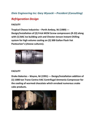 Dixie Engineering Inc: Gary Wysocki – President (Consulting)
Refrigeration Design
FACILITY
Tropical Cheese Industries – Perth Amboy, NJ (1989) ---
Design/Installation of (2) Frick MCM Screw compressors (R-22) along
with (1) BAC Ice building unit and Chester-Jensen Instant Chilling
system for high volume cooling on (2) 300 Gallon Flash Vat
Pasteurizer’s (cheese cultures).
FACILITY
Drake Bakeries – Wayne, NJ (1991) --- Design/Installation addition of
(1) 1000 ton Trane Centra-VAC Centrifugal Ammonia Compressor for
the cooling of warmed chocolate which enrobed numerous snake
cake products.
 