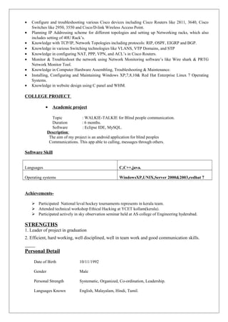 • Configure and troubleshooting various Cisco devices including Cisco Routers like 2811, 3640, Cisco
Switches like 2950, 3550 and Cisco/D-link Wireless Access Point.
• Planning IP Addressing scheme for different topologies and setting up Networking racks, which also
includes setting of 40U Rack’s.
• Knowledge with TCP/IP, Network Topologies including protocols: RIP, OSPF, EIGRP and BGP.
• Knowledge in various Switching technologies like VLANS, VTP Domains, and STP
• Knowledge in configuring NAT, PPP, VPN, and ACL’s in Cisco Routers.
• Monitor & Troubleshoot the network using Network Monitoring software’s like Wire shark & PRTG
Network Monitor Tool.
• Knowledge in Computer Hardware Assembling, Troubleshooting & Maintenance.
• Installing, Configuring and Maintaining Windows XP,7,8,10& Red Hat Enterprise Linux 7 Operating
Systems.
• Knowledge in website design using C panel and WHM.
COLLEGE PROJECT
• Academic project
Topic : WALKIE-TALKIE for Blind people communication.
Duration : 6 months.
Software : Eclipse IDE, MySQL.
Description:
The aim of my project is an android application for blind peoples
Communications. This app able to calling, messages through others.
Software Skill
Languages C,C++,java.
Operating systems WindowsXP,UNIX,Server 2000&2003,redhat 7
Achievements-
 Participated National leval hockey tournaments represents in kerala team.
 Attended technical workshop Ethical Hacking at YCET kollam(kerala).
 Participated actively in sky observation seminar held at AS college of Engineering hyderabad.
STRENGTHS
1. Leader of project in graduation
2. Efficient, hard working, well disciplined, well in team work and good communication skills.
Personal Detail
Date of Birth 10/11/1992
Gender Male
Personal Strength Systematic, Organized, Co-ordination, Leadership.
Languages Known English, Malayalam, Hindi, Tamil.
 