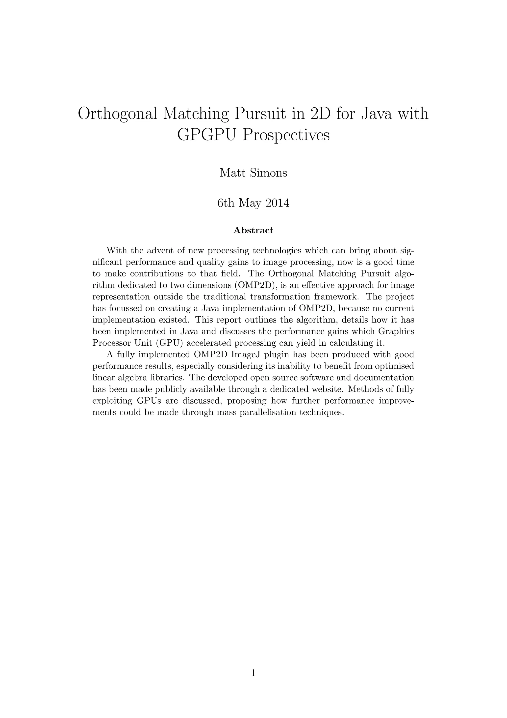 Orthogonal Matching Pursuit in 2D for Java with
GPGPU Prospectives
Matt Simons
6th May 2014
Abstract
With the advent of new processing technologies which can bring about sig-
niﬁcant performance and quality gains to image processing, now is a good time
to make contributions to that ﬁeld. The Orthogonal Matching Pursuit algo-
rithm dedicated to two dimensions (OMP2D), is an eﬀective approach for image
representation outside the traditional transformation framework. The project
has focussed on creating a Java implementation of OMP2D, because no current
implementation existed. This report outlines the algorithm, details how it has
been implemented in Java and discusses the performance gains which Graphics
Processor Unit (GPU) accelerated processing can yield in calculating it.
A fully implemented OMP2D ImageJ plugin has been produced with good
performance results, especially considering its inability to beneﬁt from optimised
linear algebra libraries. The developed open source software and documentation
has been made publicly available through a dedicated website. Methods of fully
exploiting GPUs are discussed, proposing how further performance improve-
ments could be made through mass parallelisation techniques.
1
 