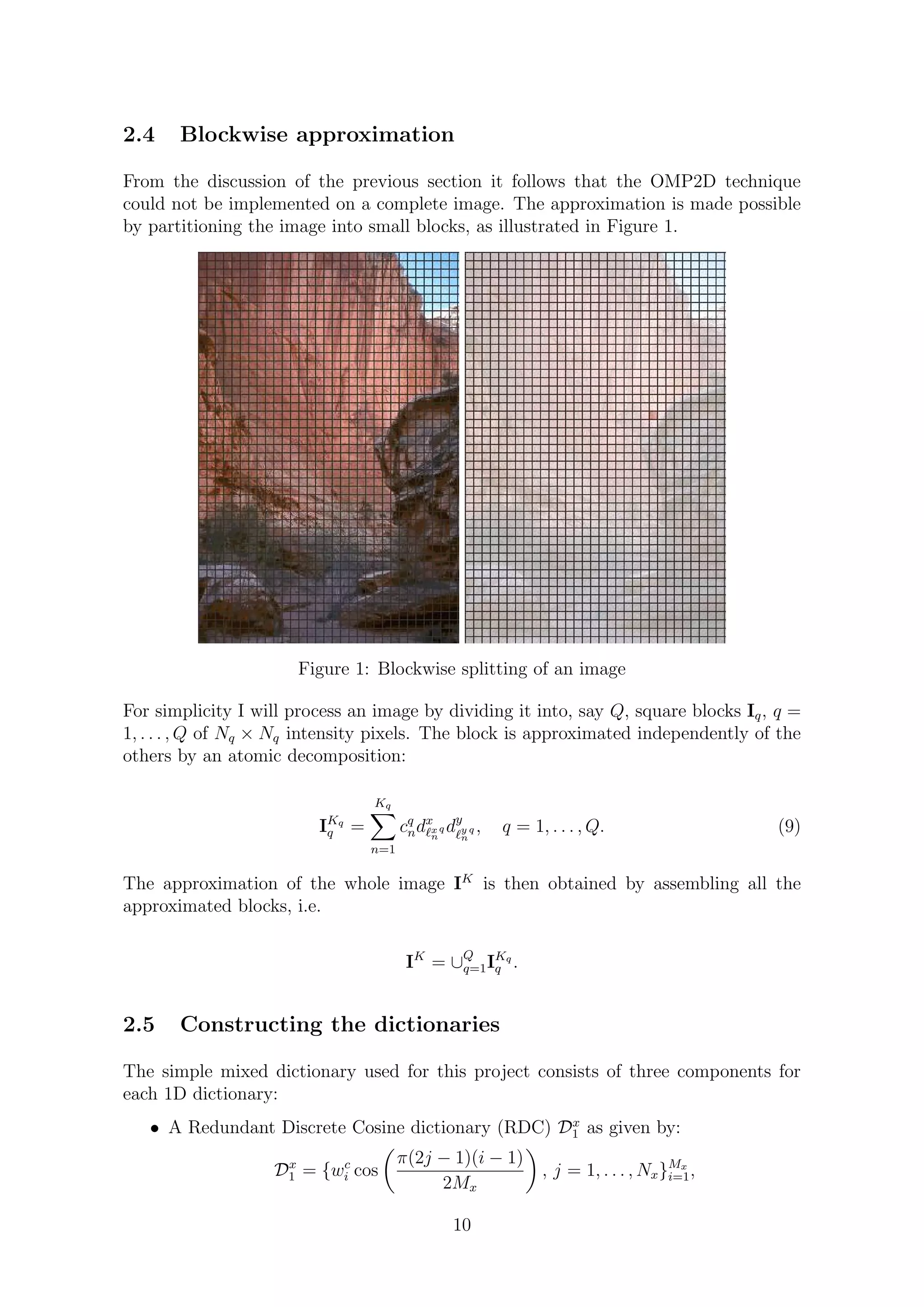 2.4 Blockwise approximation
From the discussion of the previous section it follows that the OMP2D technique
could not be implemented on a complete image. The approximation is made possible
by partitioning the image into small blocks, as illustrated in Figure 1.
Figure 1: Blockwise splitting of an image
For simplicity I will process an image by dividing it into, say Q, square blocks Iq, q =
1, . . . , Q of Nq × Nq intensity pixels. The block is approximated independently of the
others by an atomic decomposition:
IKq
q =
Kq
n=1
cq
ndx
x
n
q dy
y
n
q , q = 1, . . . , Q. (9)
The approximation of the whole image IK
is then obtained by assembling all the
approximated blocks, i.e.
IK
= ∪Q
q=1IKq
q .
2.5 Constructing the dictionaries
The simple mixed dictionary used for this project consists of three components for
each 1D dictionary:
• A Redundant Discrete Cosine dictionary (RDC) Dx
1 as given by:
Dx
1 = {wc
i cos
π(2j − 1)(i − 1)
2Mx
, j = 1, . . . , Nx}Mx
i=1,
10
 