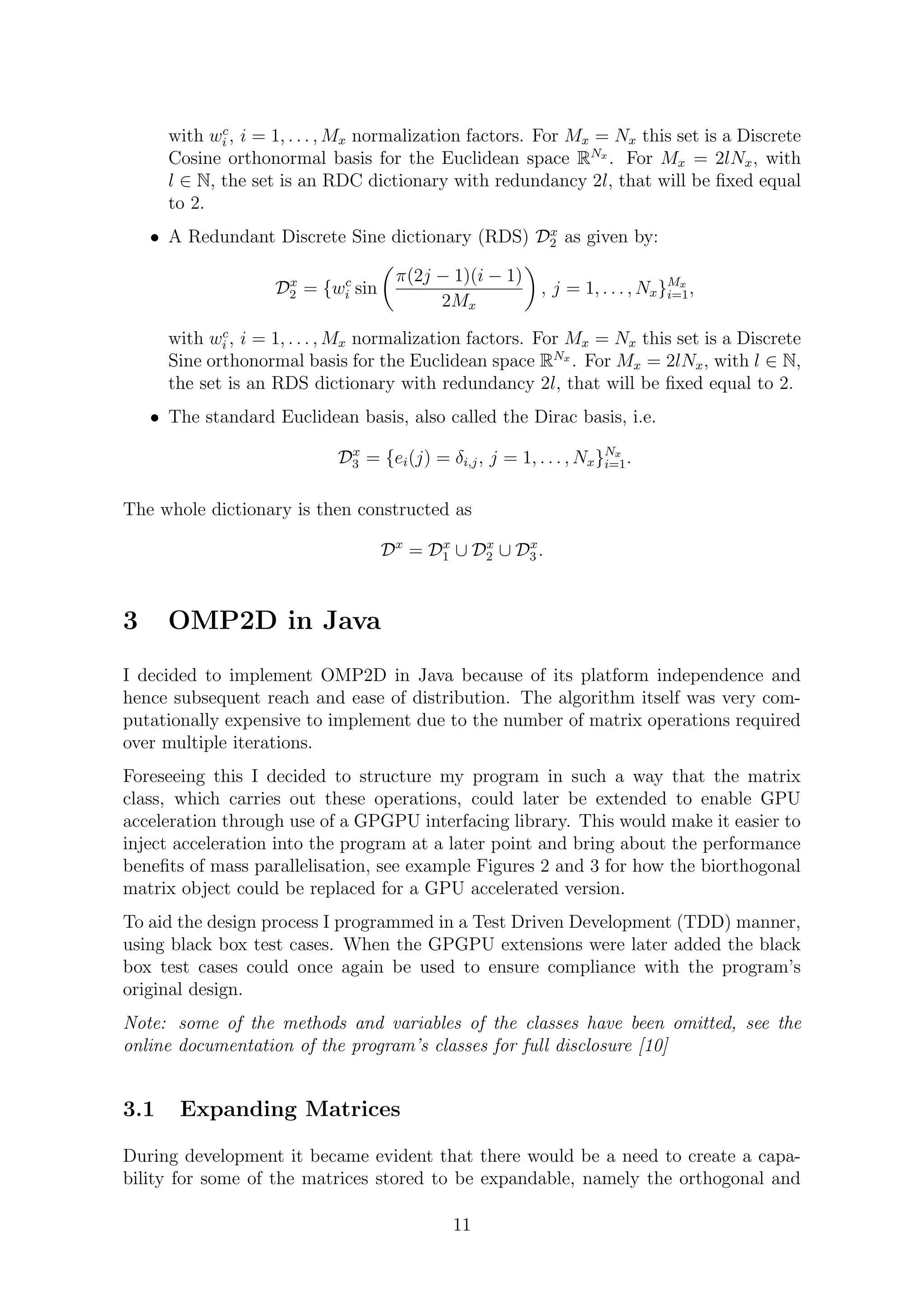with wc
i , i = 1, . . . , Mx normalization factors. For Mx = Nx this set is a Discrete
Cosine orthonormal basis for the Euclidean space RNx
. For Mx = 2lNx, with
l ∈ N, the set is an RDC dictionary with redundancy 2l, that will be ﬁxed equal
to 2.
• A Redundant Discrete Sine dictionary (RDS) Dx
2 as given by:
Dx
2 = {wc
i sin
π(2j − 1)(i − 1)
2Mx
, j = 1, . . . , Nx}Mx
i=1,
with wc
i , i = 1, . . . , Mx normalization factors. For Mx = Nx this set is a Discrete
Sine orthonormal basis for the Euclidean space RNx
. For Mx = 2lNx, with l ∈ N,
the set is an RDS dictionary with redundancy 2l, that will be ﬁxed equal to 2.
• The standard Euclidean basis, also called the Dirac basis, i.e.
Dx
3 = {ei(j) = δi,j, j = 1, . . . , Nx}Nx
i=1.
The whole dictionary is then constructed as
Dx
= Dx
1 ∪ Dx
2 ∪ Dx
3 .
3 OMP2D in Java
I decided to implement OMP2D in Java because of its platform independence and
hence subsequent reach and ease of distribution. The algorithm itself was very com-
putationally expensive to implement due to the number of matrix operations required
over multiple iterations.
Foreseeing this I decided to structure my program in such a way that the matrix
class, which carries out these operations, could later be extended to enable GPU
acceleration through use of a GPGPU interfacing library. This would make it easier to
inject acceleration into the program at a later point and bring about the performance
beneﬁts of mass parallelisation, see example Figures 2 and 3 for how the biorthogonal
matrix object could be replaced for a GPU accelerated version.
To aid the design process I programmed in a Test Driven Development (TDD) manner,
using black box test cases. When the GPGPU extensions were later added the black
box test cases could once again be used to ensure compliance with the program’s
original design.
Note: some of the methods and variables of the classes have been omitted, see the
online documentation of the program’s classes for full disclosure [10]
3.1 Expanding Matrices
During development it became evident that there would be a need to create a capa-
bility for some of the matrices stored to be expandable, namely the orthogonal and
11
 