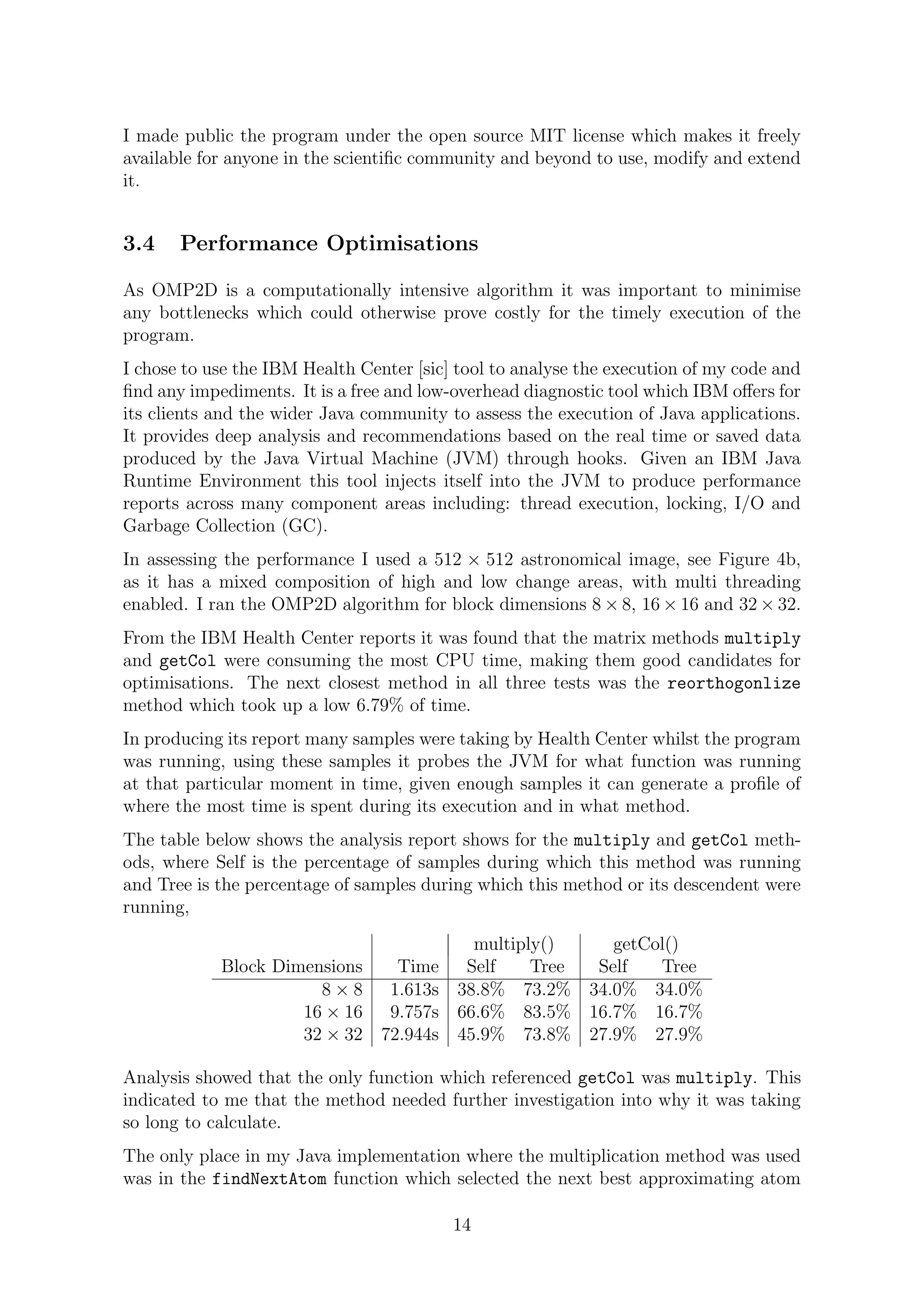 I made public the program under the open source MIT license which makes it freely
available for anyone in the scientiﬁc community and beyond to use, modify and extend
it.
3.4 Performance Optimisations
As OMP2D is a computationally intensive algorithm it was important to minimise
any bottlenecks which could otherwise prove costly for the timely execution of the
program.
I chose to use the IBM Health Center [sic] tool to analyse the execution of my code and
ﬁnd any impediments. It is a free and low-overhead diagnostic tool which IBM oﬀers for
its clients and the wider Java community to assess the execution of Java applications.
It provides deep analysis and recommendations based on the real time or saved data
produced by the Java Virtual Machine (JVM) through hooks. Given an IBM Java
Runtime Environment this tool injects itself into the JVM to produce performance
reports across many component areas including: thread execution, locking, I/O and
Garbage Collection (GC).
In assessing the performance I used a 512 × 512 astronomical image, see Figure 4b,
as it has a mixed composition of high and low change areas, with multi threading
enabled. I ran the OMP2D algorithm for block dimensions 8 × 8, 16 × 16 and 32 × 32.
From the IBM Health Center reports it was found that the matrix methods multiply
and getCol were consuming the most CPU time, making them good candidates for
optimisations. The next closest method in all three tests was the reorthogonlize
method which took up a low 6.79% of time.
In producing its report many samples were taking by Health Center whilst the program
was running, using these samples it probes the JVM for what function was running
at that particular moment in time, given enough samples it can generate a proﬁle of
where the most time is spent during its execution and in what method.
The table below shows the analysis report shows for the multiply and getCol meth-
ods, where Self is the percentage of samples during which this method was running
and Tree is the percentage of samples during which this method or its descendent were
running,
multiply() getCol()
Block Dimensions Time Self Tree Self Tree
8 × 8 1.613s 38.8% 73.2% 34.0% 34.0%
16 × 16 9.757s 66.6% 83.5% 16.7% 16.7%
32 × 32 72.944s 45.9% 73.8% 27.9% 27.9%
Analysis showed that the only function which referenced getCol was multiply. This
indicated to me that the method needed further investigation into why it was taking
so long to calculate.
The only place in my Java implementation where the multiplication method was used
was in the findNextAtom function which selected the next best approximating atom
14
 