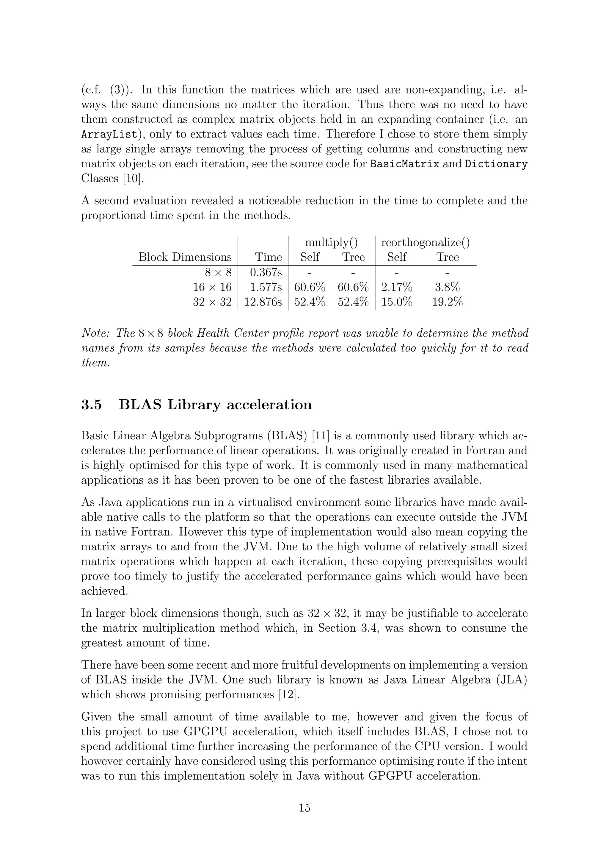 (c.f. (3)). In this function the matrices which are used are non-expanding, i.e. al-
ways the same dimensions no matter the iteration. Thus there was no need to have
them constructed as complex matrix objects held in an expanding container (i.e. an
ArrayList), only to extract values each time. Therefore I chose to store them simply
as large single arrays removing the process of getting columns and constructing new
matrix objects on each iteration, see the source code for BasicMatrix and Dictionary
Classes [10].
A second evaluation revealed a noticeable reduction in the time to complete and the
proportional time spent in the methods.
multiply() reorthogonalize()
Block Dimensions Time Self Tree Self Tree
8 × 8 0.367s - - - -
16 × 16 1.577s 60.6% 60.6% 2.17% 3.8%
32 × 32 12.876s 52.4% 52.4% 15.0% 19.2%
Note: The 8×8 block Health Center proﬁle report was unable to determine the method
names from its samples because the methods were calculated too quickly for it to read
them.
3.5 BLAS Library acceleration
Basic Linear Algebra Subprograms (BLAS) [11] is a commonly used library which ac-
celerates the performance of linear operations. It was originally created in Fortran and
is highly optimised for this type of work. It is commonly used in many mathematical
applications as it has been proven to be one of the fastest libraries available.
As Java applications run in a virtualised environment some libraries have made avail-
able native calls to the platform so that the operations can execute outside the JVM
in native Fortran. However this type of implementation would also mean copying the
matrix arrays to and from the JVM. Due to the high volume of relatively small sized
matrix operations which happen at each iteration, these copying prerequisites would
prove too timely to justify the accelerated performance gains which would have been
achieved.
In larger block dimensions though, such as 32 × 32, it may be justiﬁable to accelerate
the matrix multiplication method which, in Section 3.4, was shown to consume the
greatest amount of time.
There have been some recent and more fruitful developments on implementing a version
of BLAS inside the JVM. One such library is known as Java Linear Algebra (JLA)
which shows promising performances [12].
Given the small amount of time available to me, however and given the focus of
this project to use GPGPU acceleration, which itself includes BLAS, I chose not to
spend additional time further increasing the performance of the CPU version. I would
however certainly have considered using this performance optimising route if the intent
was to run this implementation solely in Java without GPGPU acceleration.
15
 
