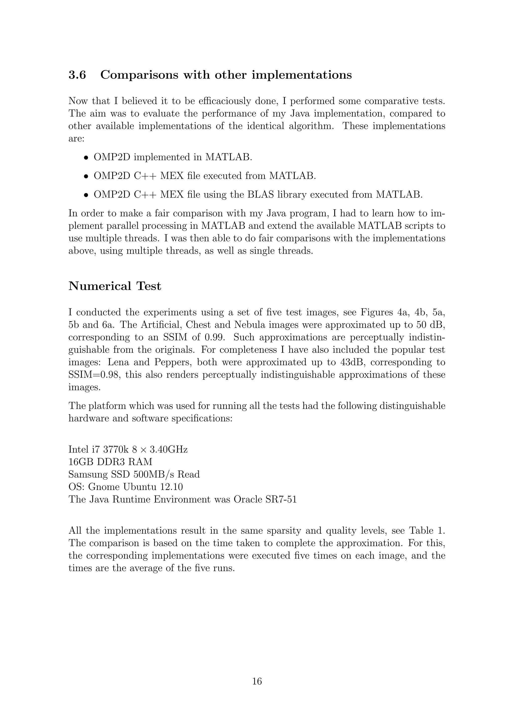 3.6 Comparisons with other implementations
Now that I believed it to be eﬃcaciously done, I performed some comparative tests.
The aim was to evaluate the performance of my Java implementation, compared to
other available implementations of the identical algorithm. These implementations
are:
• OMP2D implemented in MATLAB.
• OMP2D C++ MEX ﬁle executed from MATLAB.
• OMP2D C++ MEX ﬁle using the BLAS library executed from MATLAB.
In order to make a fair comparison with my Java program, I had to learn how to im-
plement parallel processing in MATLAB and extend the available MATLAB scripts to
use multiple threads. I was then able to do fair comparisons with the implementations
above, using multiple threads, as well as single threads.
Numerical Test
I conducted the experiments using a set of ﬁve test images, see Figures 4a, 4b, 5a,
5b and 6a. The Artiﬁcial, Chest and Nebula images were approximated up to 50 dB,
corresponding to an SSIM of 0.99. Such approximations are perceptually indistin-
guishable from the originals. For completeness I have also included the popular test
images: Lena and Peppers, both were approximated up to 43dB, corresponding to
SSIM=0.98, this also renders perceptually indistinguishable approximations of these
images.
The platform which was used for running all the tests had the following distinguishable
hardware and software speciﬁcations:
Intel i7 3770k 8 × 3.40GHz
16GB DDR3 RAM
Samsung SSD 500MB/s Read
OS: Gnome Ubuntu 12.10
The Java Runtime Environment was Oracle SR7-51
All the implementations result in the same sparsity and quality levels, see Table 1.
The comparison is based on the time taken to complete the approximation. For this,
the corresponding implementations were executed ﬁve times on each image, and the
times are the average of the ﬁve runs.
16
 