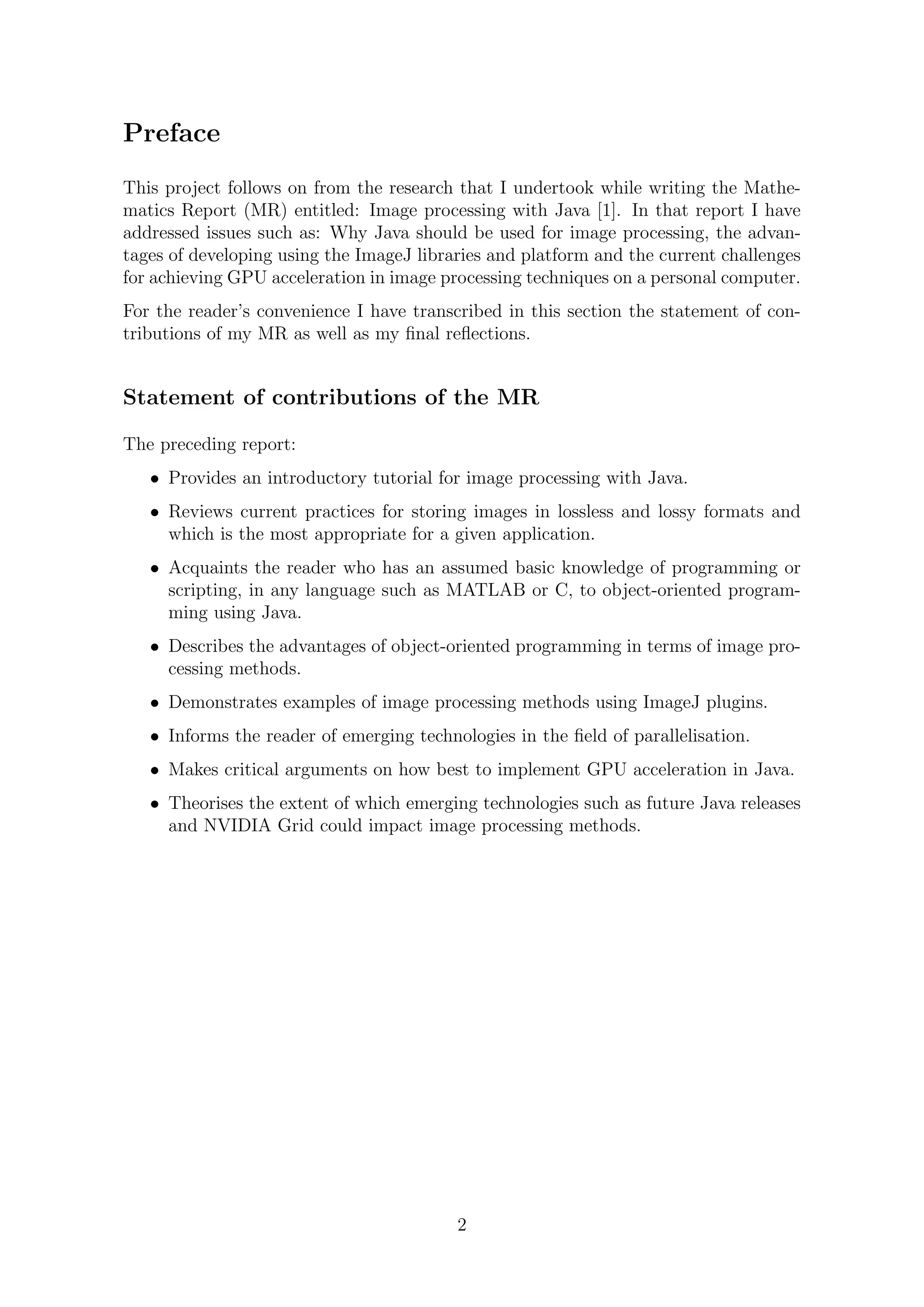 Preface
This project follows on from the research that I undertook while writing the Mathe-
matics Report (MR) entitled: Image processing with Java [1]. In that report I have
addressed issues such as: Why Java should be used for image processing, the advan-
tages of developing using the ImageJ libraries and platform and the current challenges
for achieving GPU acceleration in image processing techniques on a personal computer.
For the reader’s convenience I have transcribed in this section the statement of con-
tributions of my MR as well as my ﬁnal reﬂections.
Statement of contributions of the MR
The preceding report:
• Provides an introductory tutorial for image processing with Java.
• Reviews current practices for storing images in lossless and lossy formats and
which is the most appropriate for a given application.
• Acquaints the reader who has an assumed basic knowledge of programming or
scripting, in any language such as MATLAB or C, to object-oriented program-
ming using Java.
• Describes the advantages of object-oriented programming in terms of image pro-
cessing methods.
• Demonstrates examples of image processing methods using ImageJ plugins.
• Informs the reader of emerging technologies in the ﬁeld of parallelisation.
• Makes critical arguments on how best to implement GPU acceleration in Java.
• Theorises the extent of which emerging technologies such as future Java releases
and NVIDIA Grid could impact image processing methods.
2
 