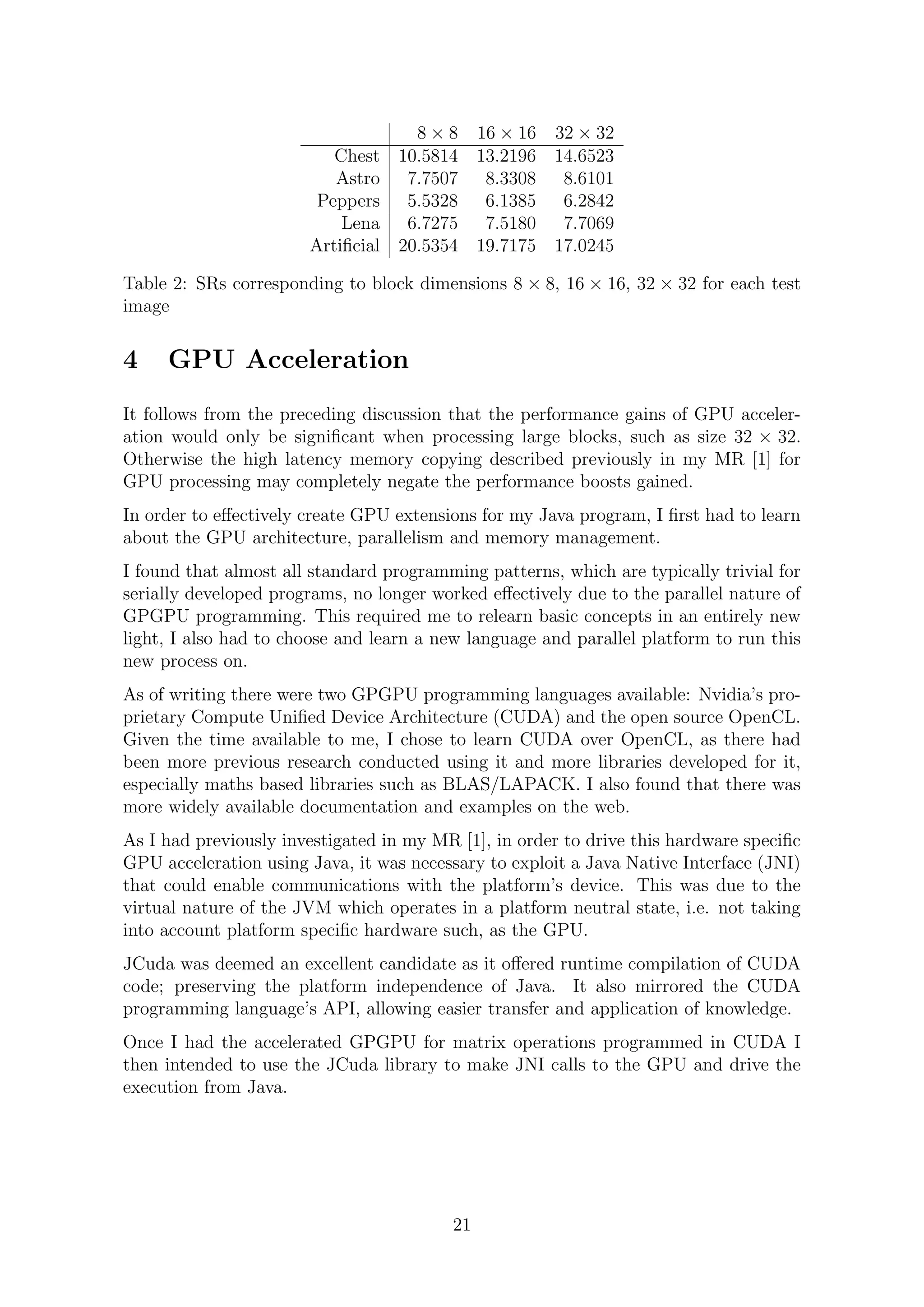 8 × 8 16 × 16 32 × 32
Chest 10.5814 13.2196 14.6523
Astro 7.7507 8.3308 8.6101
Peppers 5.5328 6.1385 6.2842
Lena 6.7275 7.5180 7.7069
Artiﬁcial 20.5354 19.7175 17.0245
Table 2: SRs corresponding to block dimensions 8 × 8, 16 × 16, 32 × 32 for each test
image
4 GPU Acceleration
It follows from the preceding discussion that the performance gains of GPU acceler-
ation would only be signiﬁcant when processing large blocks, such as size 32 × 32.
Otherwise the high latency memory copying described previously in my MR [1] for
GPU processing may completely negate the performance boosts gained.
In order to eﬀectively create GPU extensions for my Java program, I ﬁrst had to learn
about the GPU architecture, parallelism and memory management.
I found that almost all standard programming patterns, which are typically trivial for
serially developed programs, no longer worked eﬀectively due to the parallel nature of
GPGPU programming. This required me to relearn basic concepts in an entirely new
light, I also had to choose and learn a new language and parallel platform to run this
new process on.
As of writing there were two GPGPU programming languages available: Nvidia’s pro-
prietary Compute Uniﬁed Device Architecture (CUDA) and the open source OpenCL.
Given the time available to me, I chose to learn CUDA over OpenCL, as there had
been more previous research conducted using it and more libraries developed for it,
especially maths based libraries such as BLAS/LAPACK. I also found that there was
more widely available documentation and examples on the web.
As I had previously investigated in my MR [1], in order to drive this hardware speciﬁc
GPU acceleration using Java, it was necessary to exploit a Java Native Interface (JNI)
that could enable communications with the platform’s device. This was due to the
virtual nature of the JVM which operates in a platform neutral state, i.e. not taking
into account platform speciﬁc hardware such, as the GPU.
JCuda was deemed an excellent candidate as it oﬀered runtime compilation of CUDA
code; preserving the platform independence of Java. It also mirrored the CUDA
programming language’s API, allowing easier transfer and application of knowledge.
Once I had the accelerated GPGPU for matrix operations programmed in CUDA I
then intended to use the JCuda library to make JNI calls to the GPU and drive the
execution from Java.
21
 