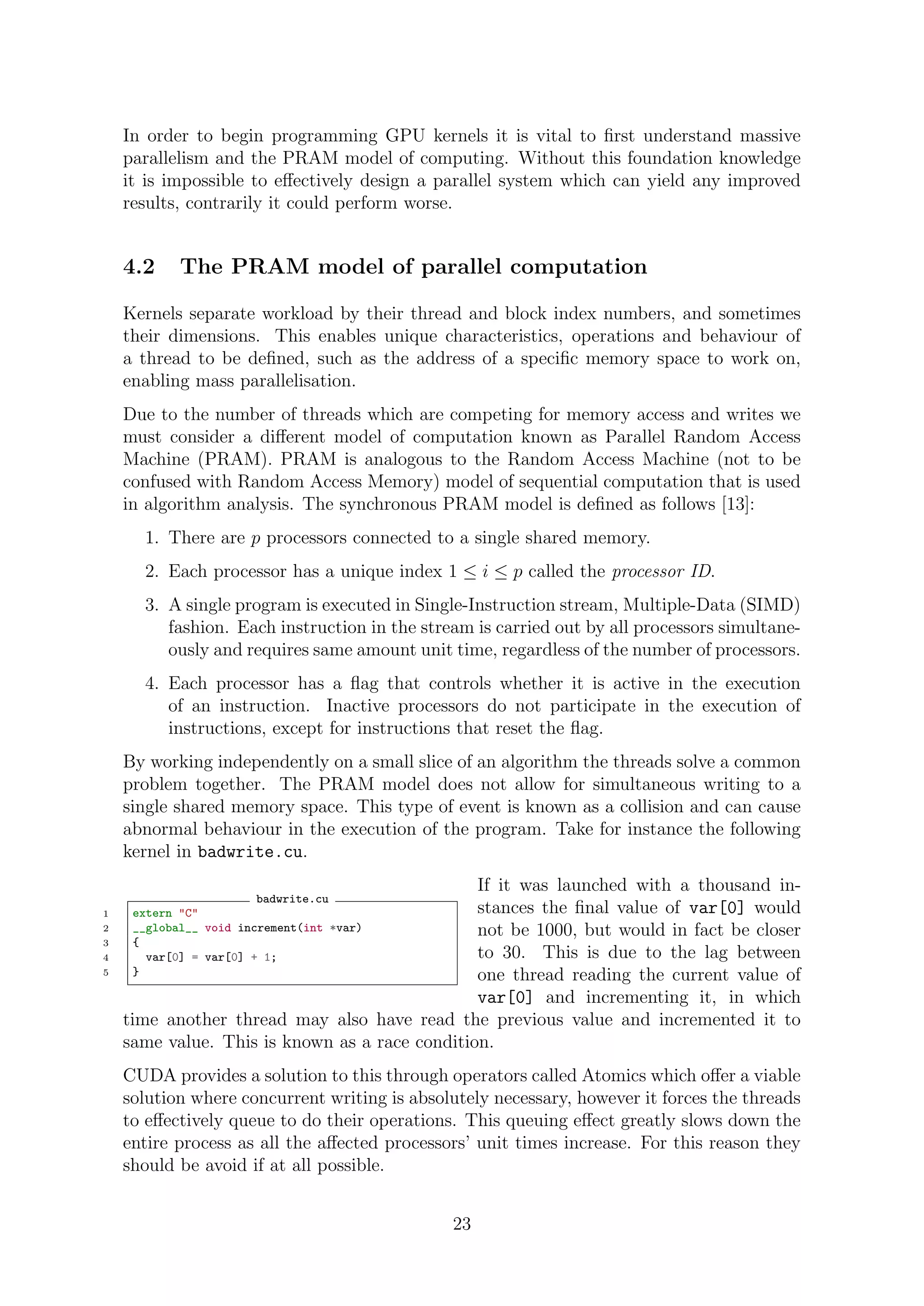 In order to begin programming GPU kernels it is vital to ﬁrst understand massive
parallelism and the PRAM model of computing. Without this foundation knowledge
it is impossible to eﬀectively design a parallel system which can yield any improved
results, contrarily it could perform worse.
4.2 The PRAM model of parallel computation
Kernels separate workload by their thread and block index numbers, and sometimes
their dimensions. This enables unique characteristics, operations and behaviour of
a thread to be deﬁned, such as the address of a speciﬁc memory space to work on,
enabling mass parallelisation.
Due to the number of threads which are competing for memory access and writes we
must consider a diﬀerent model of computation known as Parallel Random Access
Machine (PRAM). PRAM is analogous to the Random Access Machine (not to be
confused with Random Access Memory) model of sequential computation that is used
in algorithm analysis. The synchronous PRAM model is deﬁned as follows [13]:
1. There are p processors connected to a single shared memory.
2. Each processor has a unique index 1 ≤ i ≤ p called the processor ID.
3. A single program is executed in Single-Instruction stream, Multiple-Data (SIMD)
fashion. Each instruction in the stream is carried out by all processors simultane-
ously and requires same amount unit time, regardless of the number of processors.
4. Each processor has a ﬂag that controls whether it is active in the execution
of an instruction. Inactive processors do not participate in the execution of
instructions, except for instructions that reset the ﬂag.
By working independently on a small slice of an algorithm the threads solve a common
problem together. The PRAM model does not allow for simultaneous writing to a
single shared memory space. This type of event is known as a collision and can cause
abnormal behaviour in the execution of the program. Take for instance the following
kernel in badwrite.cu.
badwrite.cu
1 extern "C"
2 __global__ void increment(int *var)
3 {
4 var[0] = var[0] + 1;
5 }
If it was launched with a thousand in-
stances the ﬁnal value of var[0] would
not be 1000, but would in fact be closer
to 30. This is due to the lag between
one thread reading the current value of
var[0] and incrementing it, in which
time another thread may also have read the previous value and incremented it to
same value. This is known as a race condition.
CUDA provides a solution to this through operators called Atomics which oﬀer a viable
solution where concurrent writing is absolutely necessary, however it forces the threads
to eﬀectively queue to do their operations. This queuing eﬀect greatly slows down the
entire process as all the aﬀected processors’ unit times increase. For this reason they
should be avoid if at all possible.
23
 
