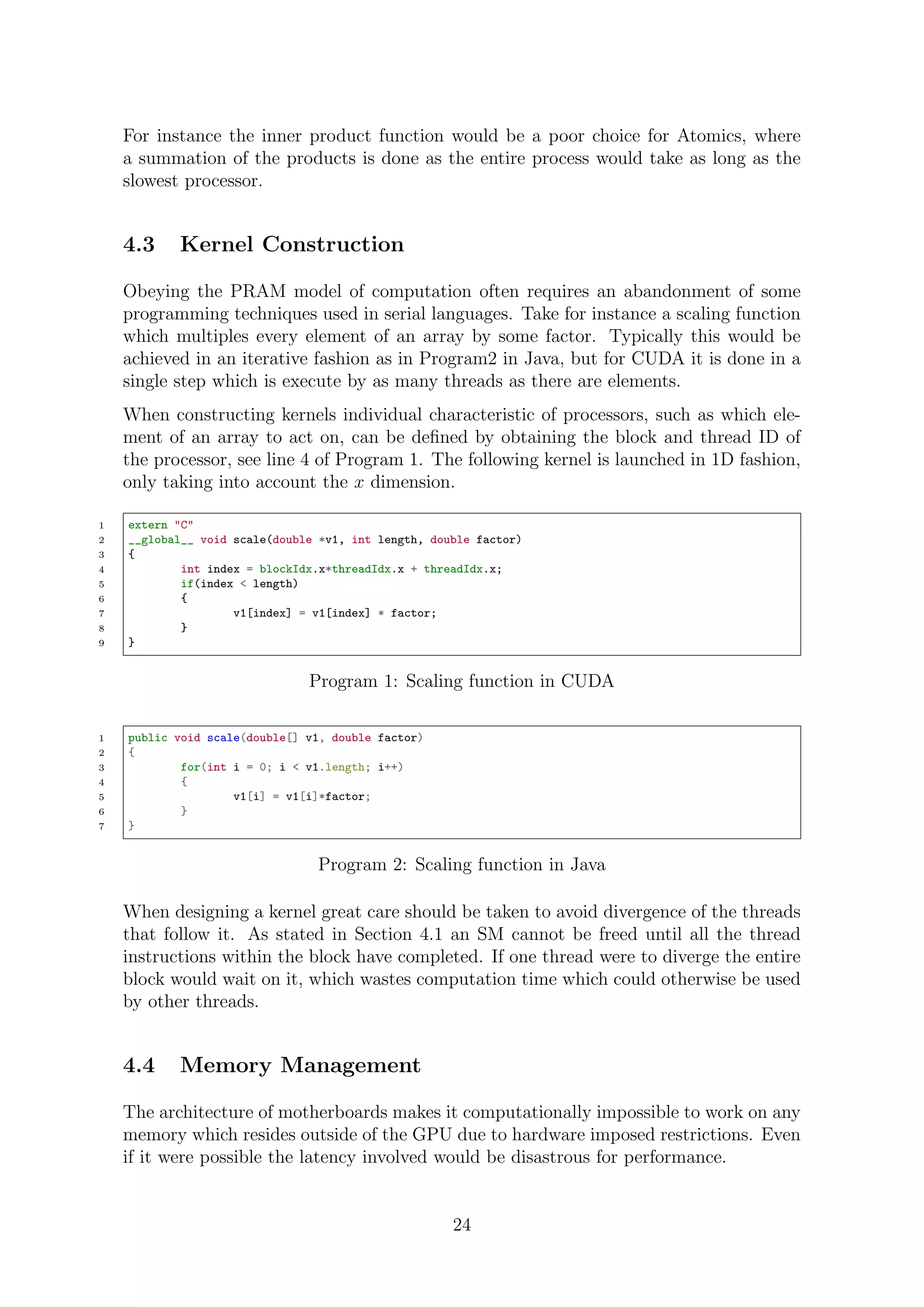 For instance the inner product function would be a poor choice for Atomics, where
a summation of the products is done as the entire process would take as long as the
slowest processor.
4.3 Kernel Construction
Obeying the PRAM model of computation often requires an abandonment of some
programming techniques used in serial languages. Take for instance a scaling function
which multiples every element of an array by some factor. Typically this would be
achieved in an iterative fashion as in Program2 in Java, but for CUDA it is done in a
single step which is execute by as many threads as there are elements.
When constructing kernels individual characteristic of processors, such as which ele-
ment of an array to act on, can be deﬁned by obtaining the block and thread ID of
the processor, see line 4 of Program 1. The following kernel is launched in 1D fashion,
only taking into account the x dimension.
1 extern "C"
2 __global__ void scale(double *v1, int length, double factor)
3 {
4 int index = blockIdx.x*threadIdx.x + threadIdx.x;
5 if(index < length)
6 {
7 v1[index] = v1[index] * factor;
8 }
9 }
Program 1: Scaling function in CUDA
1 public void scale(double[] v1, double factor)
2 {
3 for(int i = 0; i < v1.length; i++)
4 {
5 v1[i] = v1[i]*factor;
6 }
7 }
Program 2: Scaling function in Java
When designing a kernel great care should be taken to avoid divergence of the threads
that follow it. As stated in Section 4.1 an SM cannot be freed until all the thread
instructions within the block have completed. If one thread were to diverge the entire
block would wait on it, which wastes computation time which could otherwise be used
by other threads.
4.4 Memory Management
The architecture of motherboards makes it computationally impossible to work on any
memory which resides outside of the GPU due to hardware imposed restrictions. Even
if it were possible the latency involved would be disastrous for performance.
24
 