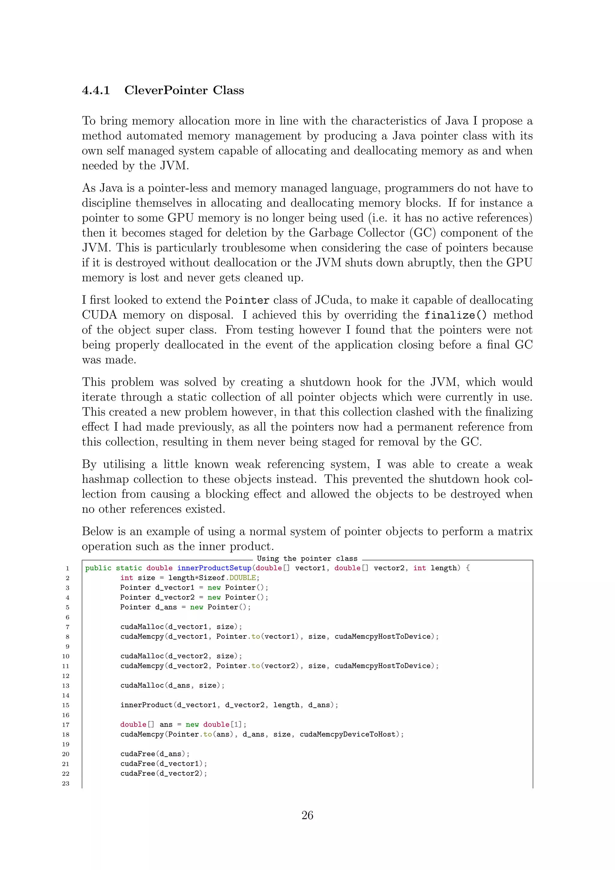 4.4.1 CleverPointer Class
To bring memory allocation more in line with the characteristics of Java I propose a
method automated memory management by producing a Java pointer class with its
own self managed system capable of allocating and deallocating memory as and when
needed by the JVM.
As Java is a pointer-less and memory managed language, programmers do not have to
discipline themselves in allocating and deallocating memory blocks. If for instance a
pointer to some GPU memory is no longer being used (i.e. it has no active references)
then it becomes staged for deletion by the Garbage Collector (GC) component of the
JVM. This is particularly troublesome when considering the case of pointers because
if it is destroyed without deallocation or the JVM shuts down abruptly, then the GPU
memory is lost and never gets cleaned up.
I ﬁrst looked to extend the Pointer class of JCuda, to make it capable of deallocating
CUDA memory on disposal. I achieved this by overriding the finalize() method
of the object super class. From testing however I found that the pointers were not
being properly deallocated in the event of the application closing before a ﬁnal GC
was made.
This problem was solved by creating a shutdown hook for the JVM, which would
iterate through a static collection of all pointer objects which were currently in use.
This created a new problem however, in that this collection clashed with the ﬁnalizing
eﬀect I had made previously, as all the pointers now had a permanent reference from
this collection, resulting in them never being staged for removal by the GC.
By utilising a little known weak referencing system, I was able to create a weak
hashmap collection to these objects instead. This prevented the shutdown hook col-
lection from causing a blocking eﬀect and allowed the objects to be destroyed when
no other references existed.
Below is an example of using a normal system of pointer objects to perform a matrix
operation such as the inner product.
Using the pointer class
1 public static double innerProductSetup(double[] vector1, double[] vector2, int length) {
2 int size = length*Sizeof.DOUBLE;
3 Pointer d_vector1 = new Pointer();
4 Pointer d_vector2 = new Pointer();
5 Pointer d_ans = new Pointer();
6
7 cudaMalloc(d_vector1, size);
8 cudaMemcpy(d_vector1, Pointer.to(vector1), size, cudaMemcpyHostToDevice);
9
10 cudaMalloc(d_vector2, size);
11 cudaMemcpy(d_vector2, Pointer.to(vector2), size, cudaMemcpyHostToDevice);
12
13 cudaMalloc(d_ans, size);
14
15 innerProduct(d_vector1, d_vector2, length, d_ans);
16
17 double[] ans = new double[1];
18 cudaMemcpy(Pointer.to(ans), d_ans, size, cudaMemcpyDeviceToHost);
19
20 cudaFree(d_ans);
21 cudaFree(d_vector1);
22 cudaFree(d_vector2);
23
26
 