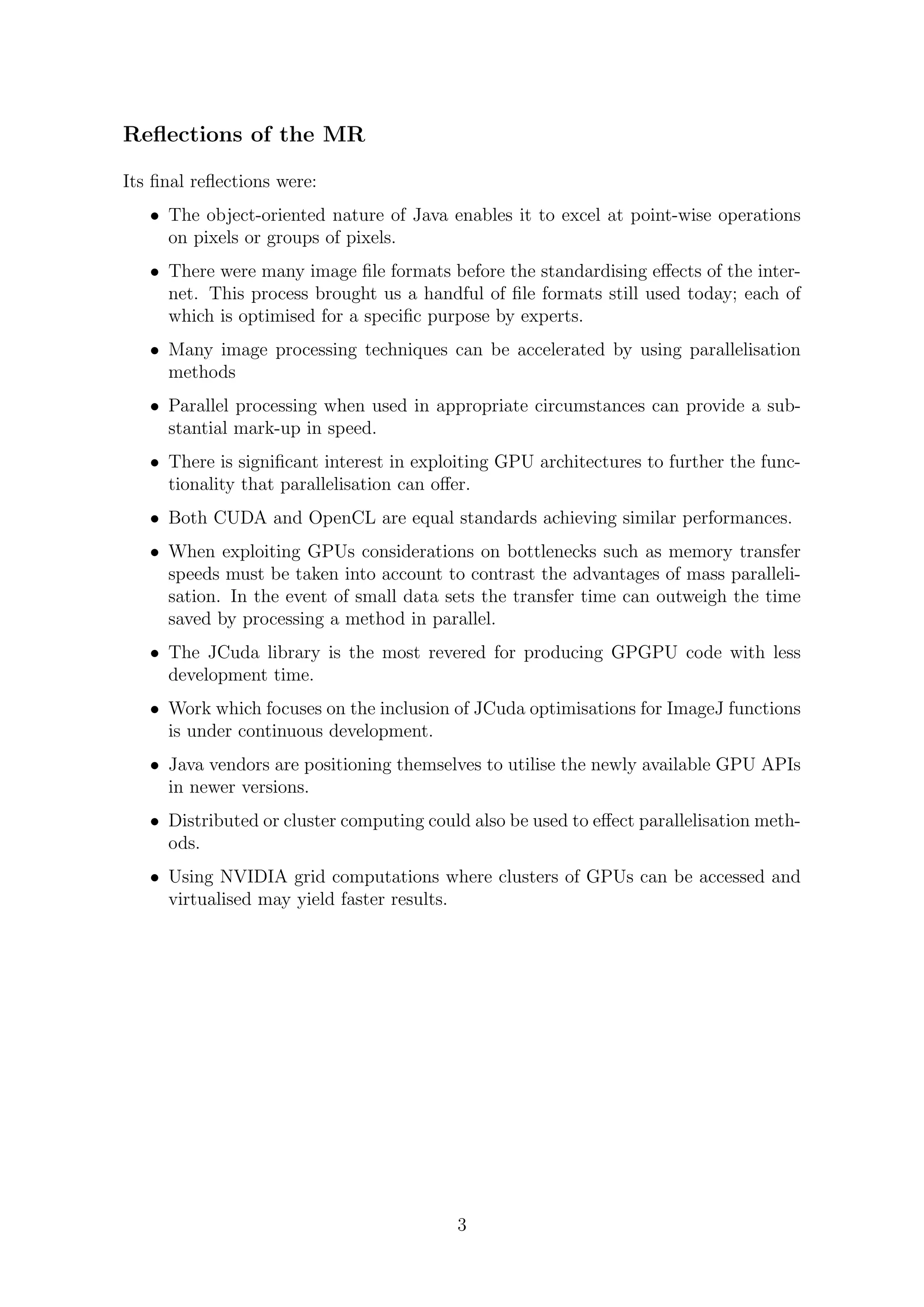 Reﬂections of the MR
Its ﬁnal reﬂections were:
• The object-oriented nature of Java enables it to excel at point-wise operations
on pixels or groups of pixels.
• There were many image ﬁle formats before the standardising eﬀects of the inter-
net. This process brought us a handful of ﬁle formats still used today; each of
which is optimised for a speciﬁc purpose by experts.
• Many image processing techniques can be accelerated by using parallelisation
methods
• Parallel processing when used in appropriate circumstances can provide a sub-
stantial mark-up in speed.
• There is signiﬁcant interest in exploiting GPU architectures to further the func-
tionality that parallelisation can oﬀer.
• Both CUDA and OpenCL are equal standards achieving similar performances.
• When exploiting GPUs considerations on bottlenecks such as memory transfer
speeds must be taken into account to contrast the advantages of mass paralleli-
sation. In the event of small data sets the transfer time can outweigh the time
saved by processing a method in parallel.
• The JCuda library is the most revered for producing GPGPU code with less
development time.
• Work which focuses on the inclusion of JCuda optimisations for ImageJ functions
is under continuous development.
• Java vendors are positioning themselves to utilise the newly available GPU APIs
in newer versions.
• Distributed or cluster computing could also be used to eﬀect parallelisation meth-
ods.
• Using NVIDIA grid computations where clusters of GPUs can be accessed and
virtualised may yield faster results.
3
 