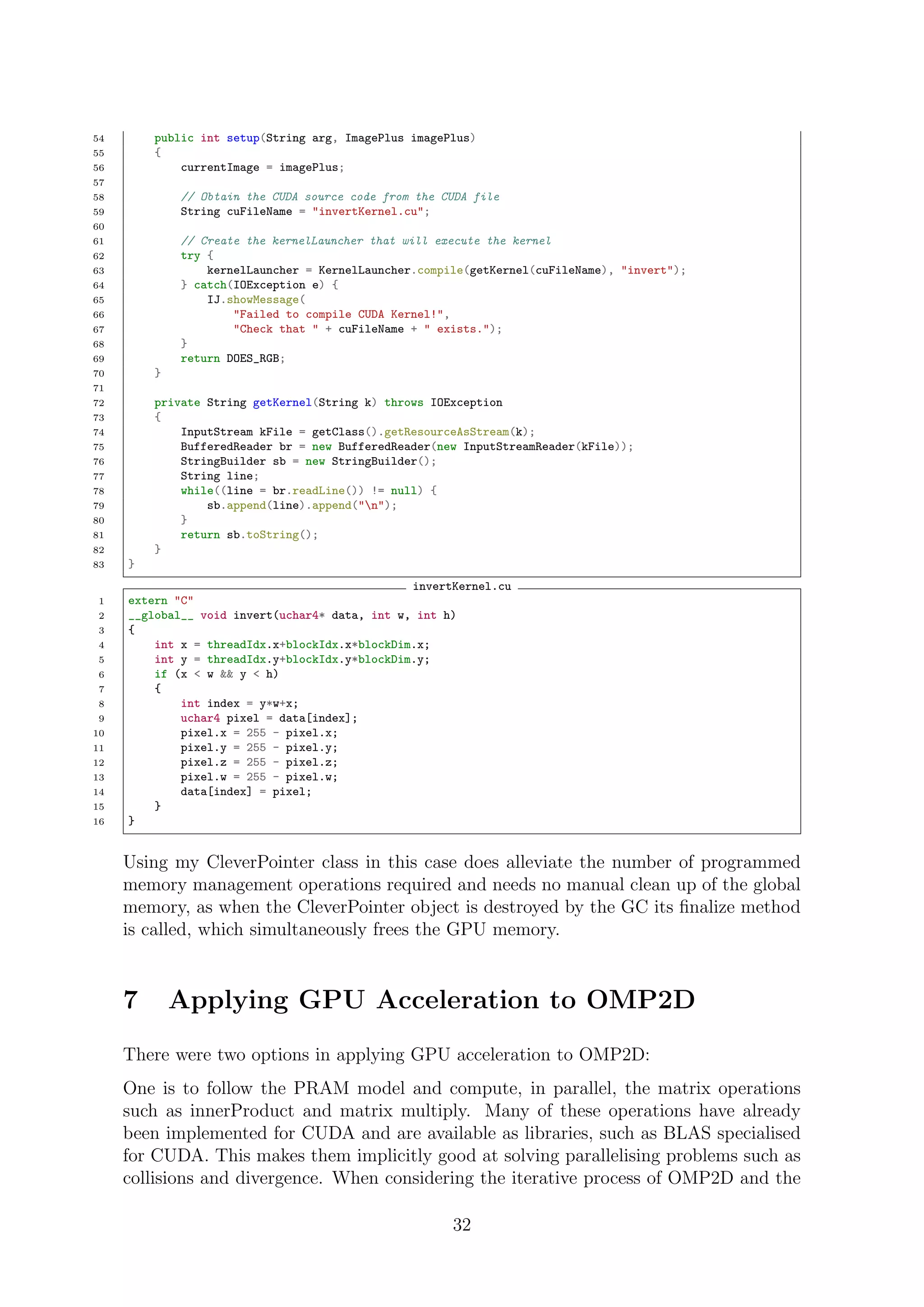 54 public int setup(String arg, ImagePlus imagePlus)
55 {
56 currentImage = imagePlus;
57
58 // Obtain the CUDA source code from the CUDA file
59 String cuFileName = "invertKernel.cu";
60
61 // Create the kernelLauncher that will execute the kernel
62 try {
63 kernelLauncher = KernelLauncher.compile(getKernel(cuFileName), "invert");
64 } catch(IOException e) {
65 IJ.showMessage(
66 "Failed to compile CUDA Kernel!",
67 "Check that " + cuFileName + " exists.");
68 }
69 return DOES_RGB;
70 }
71
72 private String getKernel(String k) throws IOException
73 {
74 InputStream kFile = getClass().getResourceAsStream(k);
75 BufferedReader br = new BufferedReader(new InputStreamReader(kFile));
76 StringBuilder sb = new StringBuilder();
77 String line;
78 while((line = br.readLine()) != null) {
79 sb.append(line).append("n");
80 }
81 return sb.toString();
82 }
83 }
invertKernel.cu
1 extern "C"
2 __global__ void invert(uchar4* data, int w, int h)
3 {
4 int x = threadIdx.x+blockIdx.x*blockDim.x;
5 int y = threadIdx.y+blockIdx.y*blockDim.y;
6 if (x < w && y < h)
7 {
8 int index = y*w+x;
9 uchar4 pixel = data[index];
10 pixel.x = 255 - pixel.x;
11 pixel.y = 255 - pixel.y;
12 pixel.z = 255 - pixel.z;
13 pixel.w = 255 - pixel.w;
14 data[index] = pixel;
15 }
16 }
Using my CleverPointer class in this case does alleviate the number of programmed
memory management operations required and needs no manual clean up of the global
memory, as when the CleverPointer object is destroyed by the GC its ﬁnalize method
is called, which simultaneously frees the GPU memory.
7 Applying GPU Acceleration to OMP2D
There were two options in applying GPU acceleration to OMP2D:
One is to follow the PRAM model and compute, in parallel, the matrix operations
such as innerProduct and matrix multiply. Many of these operations have already
been implemented for CUDA and are available as libraries, such as BLAS specialised
for CUDA. This makes them implicitly good at solving parallelising problems such as
collisions and divergence. When considering the iterative process of OMP2D and the
32
 