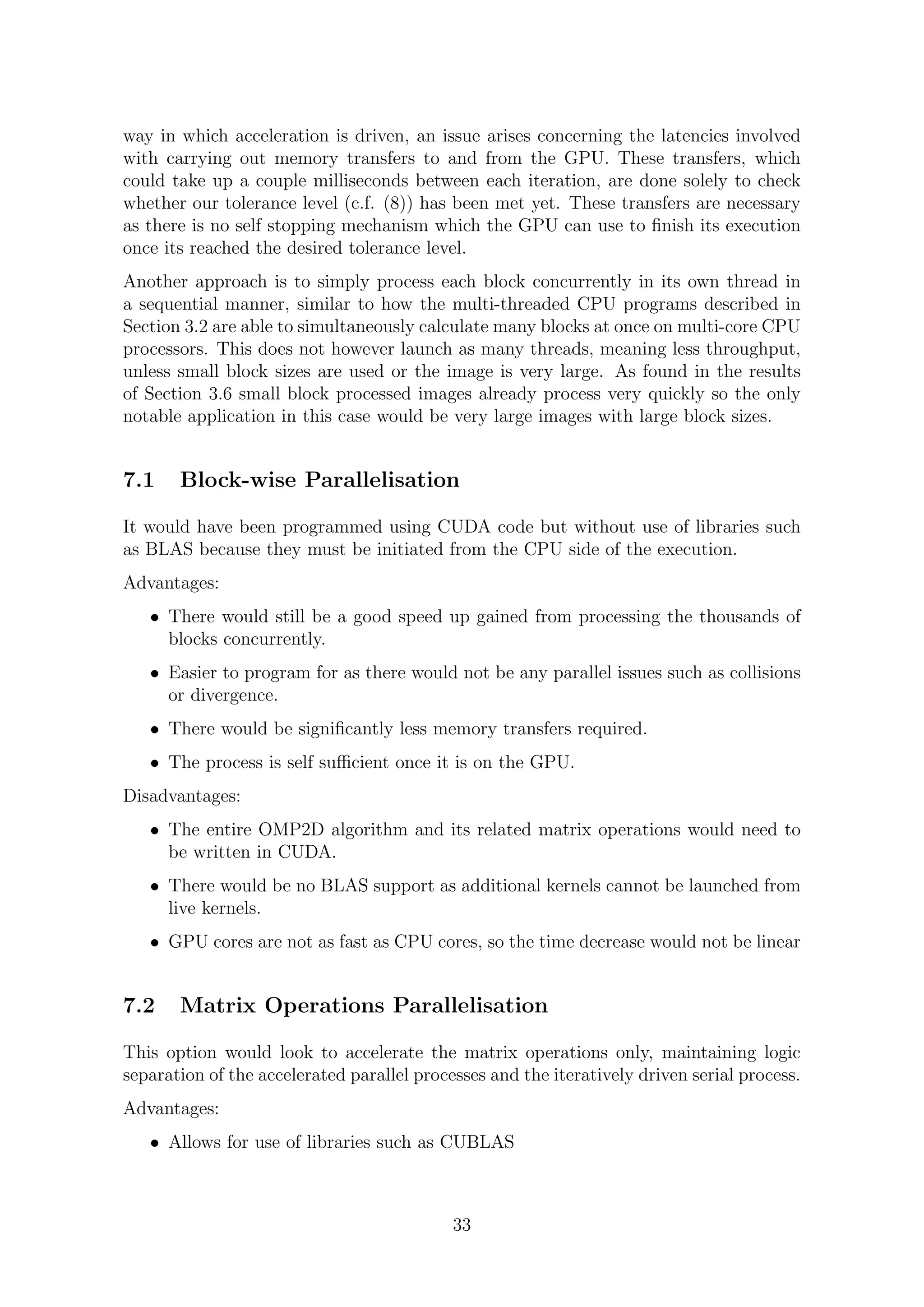 way in which acceleration is driven, an issue arises concerning the latencies involved
with carrying out memory transfers to and from the GPU. These transfers, which
could take up a couple milliseconds between each iteration, are done solely to check
whether our tolerance level (c.f. (8)) has been met yet. These transfers are necessary
as there is no self stopping mechanism which the GPU can use to ﬁnish its execution
once its reached the desired tolerance level.
Another approach is to simply process each block concurrently in its own thread in
a sequential manner, similar to how the multi-threaded CPU programs described in
Section 3.2 are able to simultaneously calculate many blocks at once on multi-core CPU
processors. This does not however launch as many threads, meaning less throughput,
unless small block sizes are used or the image is very large. As found in the results
of Section 3.6 small block processed images already process very quickly so the only
notable application in this case would be very large images with large block sizes.
7.1 Block-wise Parallelisation
It would have been programmed using CUDA code but without use of libraries such
as BLAS because they must be initiated from the CPU side of the execution.
Advantages:
• There would still be a good speed up gained from processing the thousands of
blocks concurrently.
• Easier to program for as there would not be any parallel issues such as collisions
or divergence.
• There would be signiﬁcantly less memory transfers required.
• The process is self suﬃcient once it is on the GPU.
Disadvantages:
• The entire OMP2D algorithm and its related matrix operations would need to
be written in CUDA.
• There would be no BLAS support as additional kernels cannot be launched from
live kernels.
• GPU cores are not as fast as CPU cores, so the time decrease would not be linear
7.2 Matrix Operations Parallelisation
This option would look to accelerate the matrix operations only, maintaining logic
separation of the accelerated parallel processes and the iteratively driven serial process.
Advantages:
• Allows for use of libraries such as CUBLAS
33
 