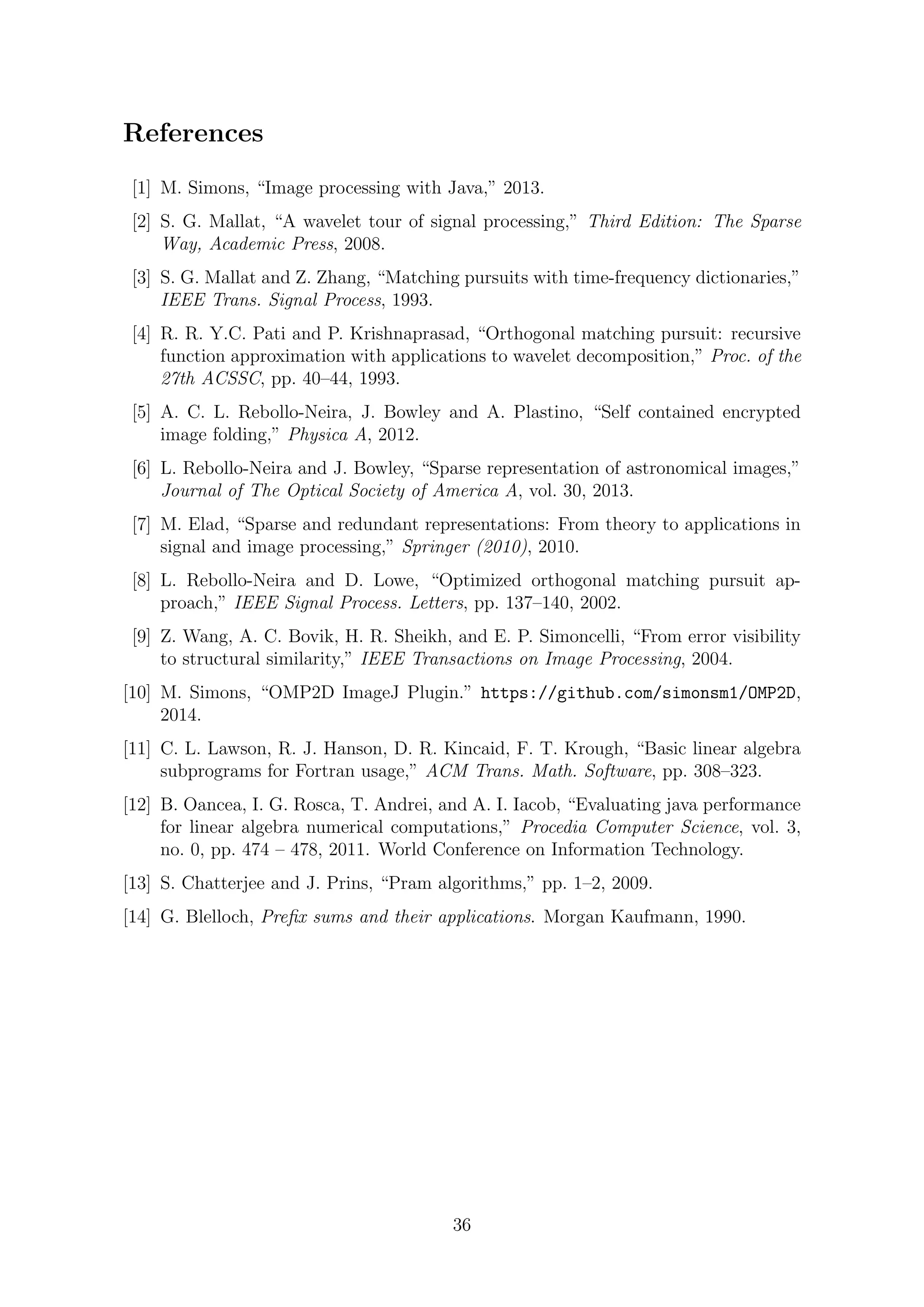 References
[1] M. Simons, “Image processing with Java,” 2013.
[2] S. G. Mallat, “A wavelet tour of signal processing,” Third Edition: The Sparse
Way, Academic Press, 2008.
[3] S. G. Mallat and Z. Zhang, “Matching pursuits with time-frequency dictionaries,”
IEEE Trans. Signal Process, 1993.
[4] R. R. Y.C. Pati and P. Krishnaprasad, “Orthogonal matching pursuit: recursive
function approximation with applications to wavelet decomposition,” Proc. of the
27th ACSSC, pp. 40–44, 1993.
[5] A. C. L. Rebollo-Neira, J. Bowley and A. Plastino, “Self contained encrypted
image folding,” Physica A, 2012.
[6] L. Rebollo-Neira and J. Bowley, “Sparse representation of astronomical images,”
Journal of The Optical Society of America A, vol. 30, 2013.
[7] M. Elad, “Sparse and redundant representations: From theory to applications in
signal and image processing,” Springer (2010), 2010.
[8] L. Rebollo-Neira and D. Lowe, “Optimized orthogonal matching pursuit ap-
proach,” IEEE Signal Process. Letters, pp. 137–140, 2002.
[9] Z. Wang, A. C. Bovik, H. R. Sheikh, and E. P. Simoncelli, “From error visibility
to structural similarity,” IEEE Transactions on Image Processing, 2004.
[10] M. Simons, “OMP2D ImageJ Plugin.” https://github.com/simonsm1/OMP2D,
2014.
[11] C. L. Lawson, R. J. Hanson, D. R. Kincaid, F. T. Krough, “Basic linear algebra
subprograms for Fortran usage,” ACM Trans. Math. Software, pp. 308–323.
[12] B. Oancea, I. G. Rosca, T. Andrei, and A. I. Iacob, “Evaluating java performance
for linear algebra numerical computations,” Procedia Computer Science, vol. 3,
no. 0, pp. 474 – 478, 2011. World Conference on Information Technology.
[13] S. Chatterjee and J. Prins, “Pram algorithms,” pp. 1–2, 2009.
[14] G. Blelloch, Preﬁx sums and their applications. Morgan Kaufmann, 1990.
36
 