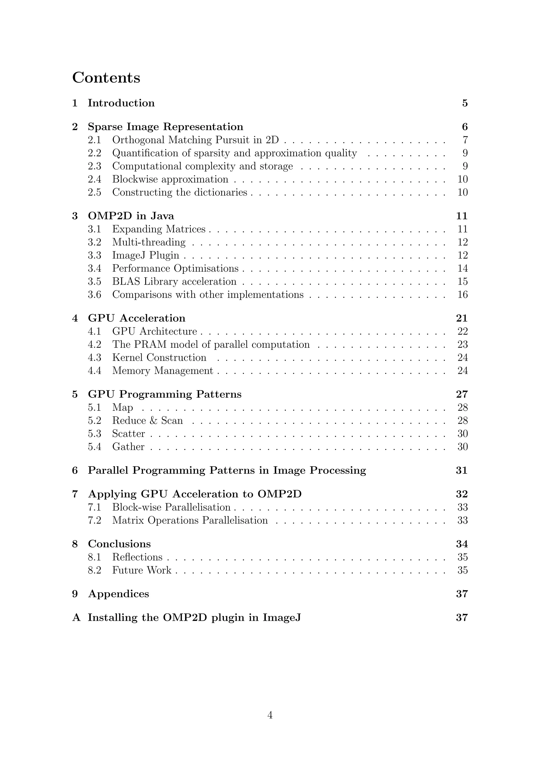 Contents
1 Introduction 5
2 Sparse Image Representation 6
2.1 Orthogonal Matching Pursuit in 2D . . . . . . . . . . . . . . . . . . . . 7
2.2 Quantiﬁcation of sparsity and approximation quality . . . . . . . . . . 9
2.3 Computational complexity and storage . . . . . . . . . . . . . . . . . . 9
2.4 Blockwise approximation . . . . . . . . . . . . . . . . . . . . . . . . . . 10
2.5 Constructing the dictionaries . . . . . . . . . . . . . . . . . . . . . . . . 10
3 OMP2D in Java 11
3.1 Expanding Matrices . . . . . . . . . . . . . . . . . . . . . . . . . . . . . 11
3.2 Multi-threading . . . . . . . . . . . . . . . . . . . . . . . . . . . . . . . 12
3.3 ImageJ Plugin . . . . . . . . . . . . . . . . . . . . . . . . . . . . . . . . 12
3.4 Performance Optimisations . . . . . . . . . . . . . . . . . . . . . . . . . 14
3.5 BLAS Library acceleration . . . . . . . . . . . . . . . . . . . . . . . . . 15
3.6 Comparisons with other implementations . . . . . . . . . . . . . . . . . 16
4 GPU Acceleration 21
4.1 GPU Architecture . . . . . . . . . . . . . . . . . . . . . . . . . . . . . . 22
4.2 The PRAM model of parallel computation . . . . . . . . . . . . . . . . 23
4.3 Kernel Construction . . . . . . . . . . . . . . . . . . . . . . . . . . . . 24
4.4 Memory Management . . . . . . . . . . . . . . . . . . . . . . . . . . . . 24
5 GPU Programming Patterns 27
5.1 Map . . . . . . . . . . . . . . . . . . . . . . . . . . . . . . . . . . . . . 28
5.2 Reduce & Scan . . . . . . . . . . . . . . . . . . . . . . . . . . . . . . . 28
5.3 Scatter . . . . . . . . . . . . . . . . . . . . . . . . . . . . . . . . . . . . 30
5.4 Gather . . . . . . . . . . . . . . . . . . . . . . . . . . . . . . . . . . . . 30
6 Parallel Programming Patterns in Image Processing 31
7 Applying GPU Acceleration to OMP2D 32
7.1 Block-wise Parallelisation . . . . . . . . . . . . . . . . . . . . . . . . . . 33
7.2 Matrix Operations Parallelisation . . . . . . . . . . . . . . . . . . . . . 33
8 Conclusions 34
8.1 Reﬂections . . . . . . . . . . . . . . . . . . . . . . . . . . . . . . . . . . 35
8.2 Future Work . . . . . . . . . . . . . . . . . . . . . . . . . . . . . . . . . 35
9 Appendices 37
A Installing the OMP2D plugin in ImageJ 37
4
 