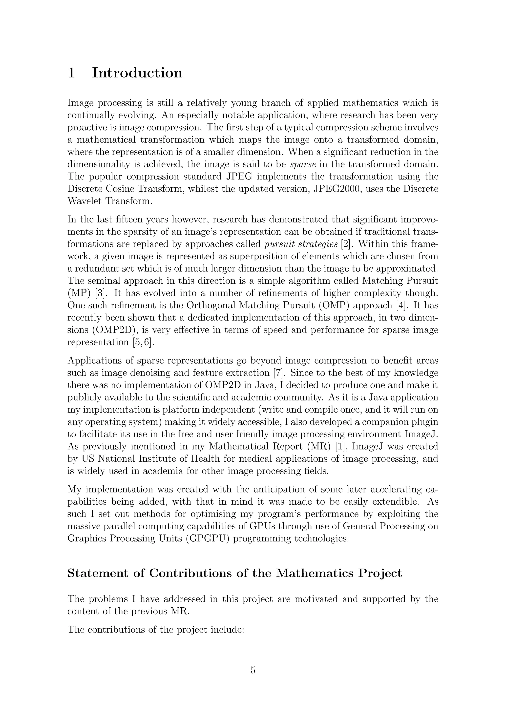 1 Introduction
Image processing is still a relatively young branch of applied mathematics which is
continually evolving. An especially notable application, where research has been very
proactive is image compression. The ﬁrst step of a typical compression scheme involves
a mathematical transformation which maps the image onto a transformed domain,
where the representation is of a smaller dimension. When a signiﬁcant reduction in the
dimensionality is achieved, the image is said to be sparse in the transformed domain.
The popular compression standard JPEG implements the transformation using the
Discrete Cosine Transform, whilest the updated version, JPEG2000, uses the Discrete
Wavelet Transform.
In the last ﬁfteen years however, research has demonstrated that signiﬁcant improve-
ments in the sparsity of an image’s representation can be obtained if traditional trans-
formations are replaced by approaches called pursuit strategies [2]. Within this frame-
work, a given image is represented as superposition of elements which are chosen from
a redundant set which is of much larger dimension than the image to be approximated.
The seminal approach in this direction is a simple algorithm called Matching Pursuit
(MP) [3]. It has evolved into a number of reﬁnements of higher complexity though.
One such reﬁnement is the Orthogonal Matching Pursuit (OMP) approach [4]. It has
recently been shown that a dedicated implementation of this approach, in two dimen-
sions (OMP2D), is very eﬀective in terms of speed and performance for sparse image
representation [5,6].
Applications of sparse representations go beyond image compression to beneﬁt areas
such as image denoising and feature extraction [7]. Since to the best of my knowledge
there was no implementation of OMP2D in Java, I decided to produce one and make it
publicly available to the scientiﬁc and academic community. As it is a Java application
my implementation is platform independent (write and compile once, and it will run on
any operating system) making it widely accessible, I also developed a companion plugin
to facilitate its use in the free and user friendly image processing environment ImageJ.
As previously mentioned in my Mathematical Report (MR) [1], ImageJ was created
by US National Institute of Health for medical applications of image processing, and
is widely used in academia for other image processing ﬁelds.
My implementation was created with the anticipation of some later accelerating ca-
pabilities being added, with that in mind it was made to be easily extendible. As
such I set out methods for optimising my program’s performance by exploiting the
massive parallel computing capabilities of GPUs through use of General Processing on
Graphics Processing Units (GPGPU) programming technologies.
Statement of Contributions of the Mathematics Project
The problems I have addressed in this project are motivated and supported by the
content of the previous MR.
The contributions of the project include:
5
 