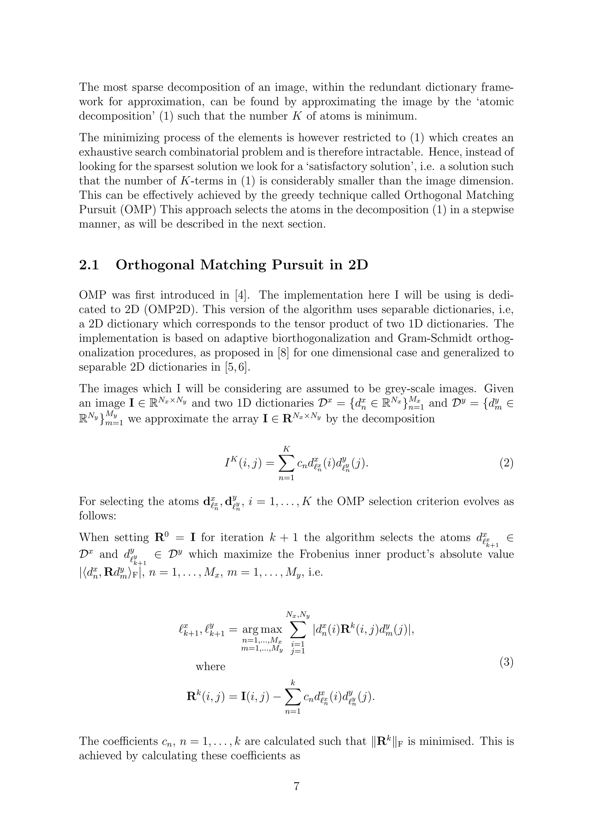 The most sparse decomposition of an image, within the redundant dictionary frame-
work for approximation, can be found by approximating the image by the ‘atomic
decomposition’ (1) such that the number K of atoms is minimum.
The minimizing process of the elements is however restricted to (1) which creates an
exhaustive search combinatorial problem and is therefore intractable. Hence, instead of
looking for the sparsest solution we look for a ‘satisfactory solution’, i.e. a solution such
that the number of K-terms in (1) is considerably smaller than the image dimension.
This can be eﬀectively achieved by the greedy technique called Orthogonal Matching
Pursuit (OMP) This approach selects the atoms in the decomposition (1) in a stepwise
manner, as will be described in the next section.
2.1 Orthogonal Matching Pursuit in 2D
OMP was ﬁrst introduced in [4]. The implementation here I will be using is dedi-
cated to 2D (OMP2D). This version of the algorithm uses separable dictionaries, i.e,
a 2D dictionary which corresponds to the tensor product of two 1D dictionaries. The
implementation is based on adaptive biorthogonalization and Gram-Schmidt orthog-
onalization procedures, as proposed in [8] for one dimensional case and generalized to
separable 2D dictionaries in [5,6].
The images which I will be considering are assumed to be grey-scale images. Given
an image I ∈ RNx×Ny
and two 1D dictionaries Dx
= {dx
n ∈ RNx
}Mx
n=1 and Dy
= {dy
m ∈
RNy
}
My
m=1 we approximate the array I ∈ RNx×Ny
by the decomposition
IK
(i, j) =
K
n=1
cndx
x
n
(i)dy
y
n
(j). (2)
For selecting the atoms dx
x
n
, dy
y
n
, i = 1, . . . , K the OMP selection criterion evolves as
follows:
When setting R0
= I for iteration k + 1 the algorithm selects the atoms dx
x
k+1
∈
Dx
and dy
y
k+1
∈ Dy
which maximize the Frobenius inner product’s absolute value
| dx
n, Rdy
m F|, n = 1, . . . , Mx, m = 1, . . . , My, i.e.
x
k+1, y
k+1 = arg max
n=1,...,Mx
m=1,...,My
Nx,Ny
i=1
j=1
|dx
n(i)Rk
(i, j)dy
m(j)|,
where
Rk
(i, j) = I(i, j) −
k
n=1
cndx
x
n
(i)dy
y
n
(j).
(3)
The coeﬃcients cn, n = 1, . . . , k are calculated such that Rk
F is minimised. This is
achieved by calculating these coeﬃcients as
7
 