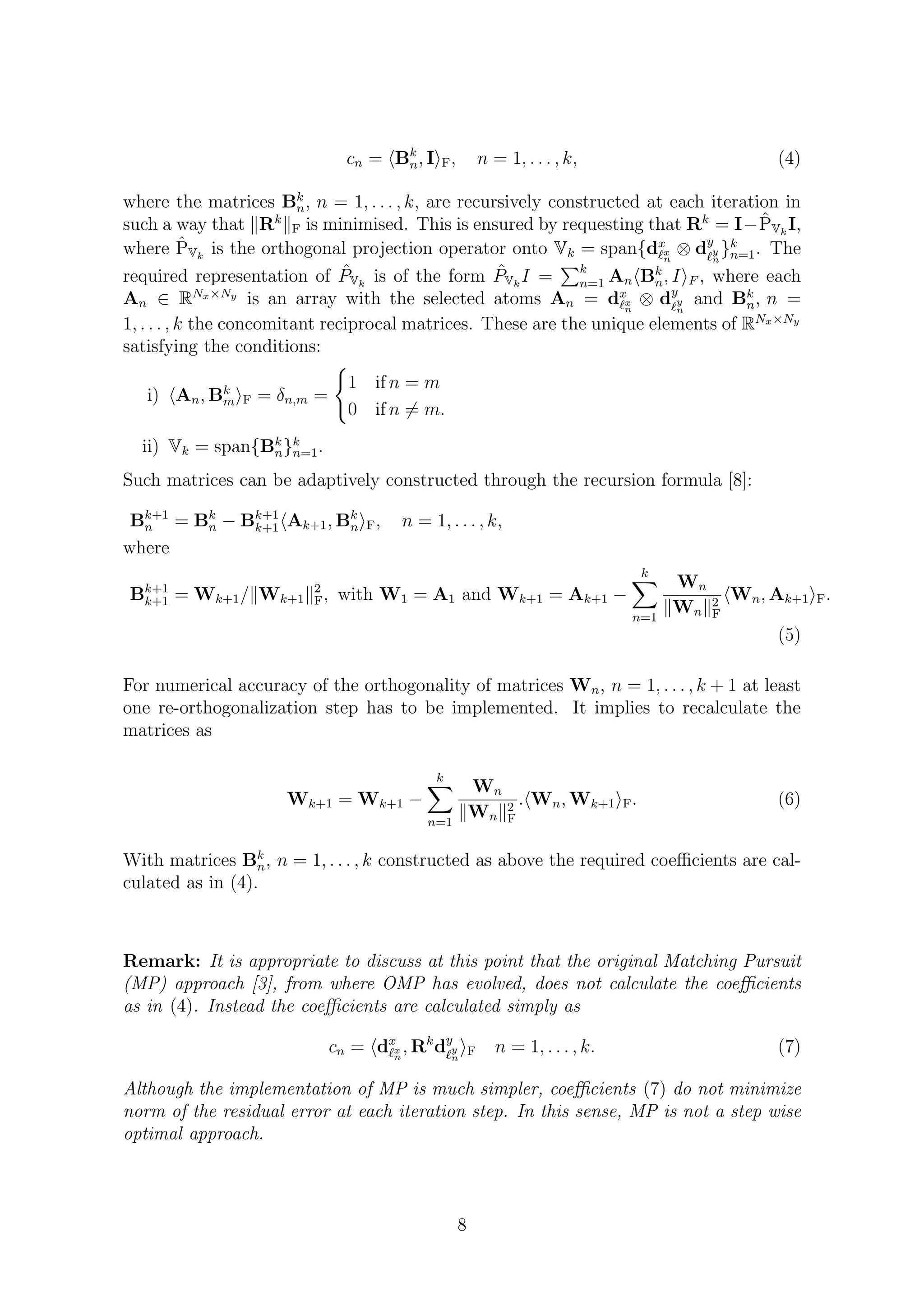 cn = Bk
n, I F, n = 1, . . . , k, (4)
where the matrices Bk
n, n = 1, . . . , k, are recursively constructed at each iteration in
such a way that Rk
F is minimised. This is ensured by requesting that Rk
= I− ˆPVk
I,
where ˆPVk
is the orthogonal projection operator onto Vk = span{dx
x
n
⊗ dy
y
n
}k
n=1. The
required representation of ˆPVk
is of the form ˆPVk
I = k
n=1 An Bk
n, I F , where each
An ∈ RNx×Ny
is an array with the selected atoms An = dx
x
n
⊗ dy
y
n
and Bk
n, n =
1, . . . , k the concomitant reciprocal matrices. These are the unique elements of RNx×Ny
satisfying the conditions:
i) An, Bk
m F = δn,m =
1 if n = m
0 if n = m.
ii) Vk = span{Bk
n}k
n=1.
Such matrices can be adaptively constructed through the recursion formula [8]:
Bk+1
n = Bk
n − Bk+1
k+1 Ak+1, Bk
n F, n = 1, . . . , k,
where
Bk+1
k+1 = Wk+1/ Wk+1
2
F, with W1 = A1 and Wk+1 = Ak+1 −
k
n=1
Wn
Wn
2
F
Wn, Ak+1 F.
(5)
For numerical accuracy of the orthogonality of matrices Wn, n = 1, . . . , k + 1 at least
one re-orthogonalization step has to be implemented. It implies to recalculate the
matrices as
Wk+1 = Wk+1 −
k
n=1
Wn
Wn
2
F
. Wn, Wk+1 F. (6)
With matrices Bk
n, n = 1, . . . , k constructed as above the required coeﬃcients are cal-
culated as in (4).
Remark: It is appropriate to discuss at this point that the original Matching Pursuit
(MP) approach [3], from where OMP has evolved, does not calculate the coeﬃcients
as in (4). Instead the coeﬃcients are calculated simply as
cn = dx
x
n
, Rk
dy
y
n
F n = 1, . . . , k. (7)
Although the implementation of MP is much simpler, coeﬃcients (7) do not minimize
norm of the residual error at each iteration step. In this sense, MP is not a step wise
optimal approach.
8
 