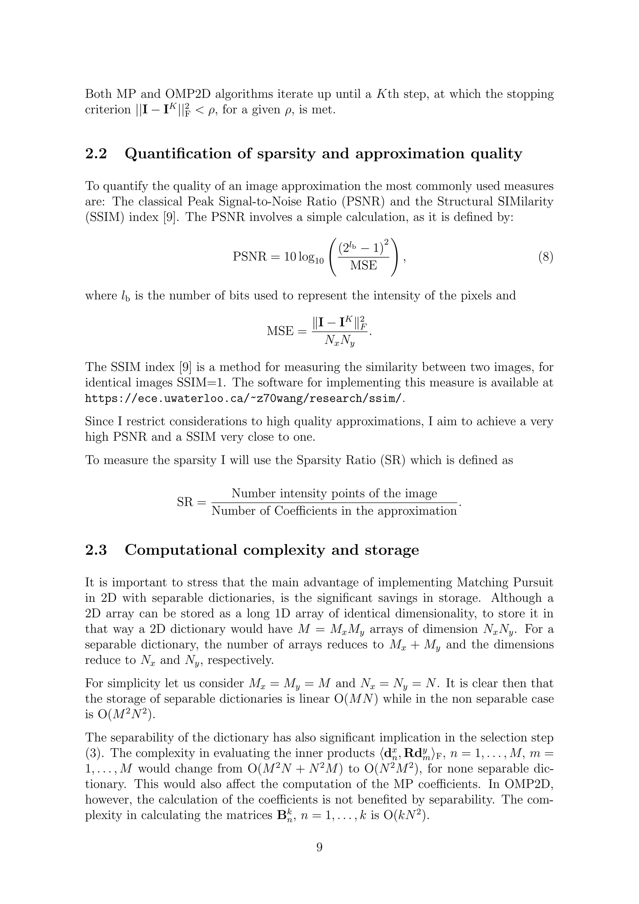 Both MP and OMP2D algorithms iterate up until a Kth step, at which the stopping
criterion ||I − IK
||2
F < ρ, for a given ρ, is met.
2.2 Quantiﬁcation of sparsity and approximation quality
To quantify the quality of an image approximation the most commonly used measures
are: The classical Peak Signal-to-Noise Ratio (PSNR) and the Structural SIMilarity
(SSIM) index [9]. The PSNR involves a simple calculation, as it is deﬁned by:
PSNR = 10 log10
(2lb − 1)
2
MSE
, (8)
where lb is the number of bits used to represent the intensity of the pixels and
MSE =
I − IK 2
F
NxNy
.
The SSIM index [9] is a method for measuring the similarity between two images, for
identical images SSIM=1. The software for implementing this measure is available at
https://ece.uwaterloo.ca/~z70wang/research/ssim/.
Since I restrict considerations to high quality approximations, I aim to achieve a very
high PSNR and a SSIM very close to one.
To measure the sparsity I will use the Sparsity Ratio (SR) which is deﬁned as
SR =
Number intensity points of the image
Number of Coeﬃcients in the approximation
.
2.3 Computational complexity and storage
It is important to stress that the main advantage of implementing Matching Pursuit
in 2D with separable dictionaries, is the signiﬁcant savings in storage. Although a
2D array can be stored as a long 1D array of identical dimensionality, to store it in
that way a 2D dictionary would have M = MxMy arrays of dimension NxNy. For a
separable dictionary, the number of arrays reduces to Mx + My and the dimensions
reduce to Nx and Ny, respectively.
For simplicity let us consider Mx = My = M and Nx = Ny = N. It is clear then that
the storage of separable dictionaries is linear O(MN) while in the non separable case
is O(M2
N2
).
The separability of the dictionary has also signiﬁcant implication in the selection step
(3). The complexity in evaluating the inner products dx
n, Rdy
m F, n = 1, . . . , M, m =
1, . . . , M would change from O(M2
N + N2
M) to O(N2
M2
), for none separable dic-
tionary. This would also aﬀect the computation of the MP coeﬃcients. In OMP2D,
however, the calculation of the coeﬃcients is not beneﬁted by separability. The com-
plexity in calculating the matrices Bk
n, n = 1, . . . , k is O(kN2
).
9
 