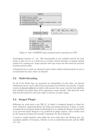 OMP2D
findNextAtom(): double
orthogonalize(double[]) : void
reorthogonalize(int) : void
calcBiorthogonal(Matrix, double[], double[], double) : void
updateResidual(double[]) : void
Matrix
matrix : ArrayList<double[]>
add(Matrix) : void
addRow(double[]) : void
normalizeRow(int) : double
scale(double) : void
biorthogonal : Matrix
Bk+1
n = Bk
n − Bk+1
k+1 Ak+1, Bk
n F
n = 1, . . . , k
Figure 2: Case of OMP2D using standard matrix operations on CPU
biorthogonal matrices c.f. (5). This functionality is not available natively for Java
arrays as they are set at a ﬁxed size on creation. Initial attempts to expand existing
matrices by creating new, larger matrices and copy across the data from the previous
iteration proved costly.
I changed focus to create an advanced matrix object which could increment its size to
accommodate for more values on demand.
3.2 Multi-threading
As all of the blocks that are processed are independent of each other, an obvious
performance boost can be achieved by processing several blocks concurrently. I simply
created an ExecutionService which could measure how many cores the host platform
had available and utilise them all by spawning as many threads. This drove the work
load and decreased the total time taken to process an entire image.
3.3 ImageJ Plugin
Following my work prior in my MR [1], in which I recognised ImageJ as being the
most competent supporting library for image processing operations, I chose to create
a wrapper for my program which would integrate it as a plugin for ImageJ. As described
in my previous report ImageJ is very proﬁcient in plugin support, and is widely used
by the image processing and scientiﬁc community for these purposes.
I created a simple interface with which the user could select the blocking size, the
maximum number of iterations, whether to run in multi-thread mode and the MSE
(c.f. (8)).
12
 