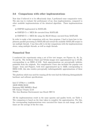 3.6 Comparisons with other implementations
Now that I believed it to be eﬃcaciously done, I performed some comparative tests.
The aim was to evaluate the performance of my Java implementation, compared to
other available implementations of the identical algorithm. These implementations
are:
• OMP2D implemented in MATLAB.
• OMP2D C++ MEX ﬁle executed from MATLAB.
• OMP2D C++ MEX ﬁle using the BLAS library executed from MATLAB.
In order to make a fair comparison with my Java program, I had to learn how to im-
plement parallel processing in MATLAB and extend the available MATLAB scripts to
use multiple threads. I was then able to do fair comparisons with the implementations
above, using multiple threads, as well as single threads.
Numerical Test
I conducted the experiments using a set of ﬁve test images, see Figures 4a, 4b, 5a,
5b and 6a. The Artiﬁcial, Chest and Nebula images were approximated up to 50 dB,
corresponding to an SSIM of 0.99. Such approximations are perceptually indistin-
guishable from the originals. For completeness I have also included the popular test
images: Lena and Peppers, both were approximated up to 43dB, corresponding to
SSIM=0.98, this also renders perceptually indistinguishable approximations of these
images.
The platform which was used for running all the tests had the following distinguishable
hardware and software speciﬁcations:
Intel i7 3770k 8 × 3.40GHz
16GB DDR3 RAM
Samsung SSD 500MB/s Read
OS: Gnome Ubuntu 12.10
The Java Runtime Environment was Oracle SR7-51
All the implementations result in the same sparsity and quality levels, see Table 1.
The comparison is based on the time taken to complete the approximation. For this,
the corresponding implementations were executed ﬁve times on each image, and the
times are the average of the ﬁve runs.
16
 
