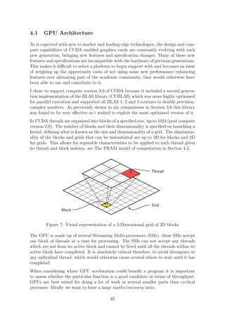 4.1 GPU Architecture
As is expected with new to market and leading edge technologies, the design and com-
pute capabilities of CUDA enabled graphics cards are constantly evolving with each
new generation, bringing new features and speciﬁcation changes. Many of these new
features and speciﬁcations are incompatible with the hardware of previous generations.
This makes it diﬃcult to select a platform to begin support with and becomes an issue
of weighing up the opportunity costs of not using some new performance enhancing
features over alienating part of the academic community, that would otherwise have
been able to use and contribute to it.
I chose to support compute version 3.0 of CUDA because it included a second genera-
tion implementation of the BLAS library (CUBLAS) which was more highly optimised
for parallel execution and supported all BLAS 1, 2 and 3 routines to double precision,
complex numbers. As previously shown in my comparisons in Section 3.6 this library
was found to be very eﬀective so i wished to exploit the most optimised version of it.
In CUDA threads are organised into blocks of a speciﬁed size, up to 1024 (post compute
version 2.0). The number of blocks and their dimensionality is speciﬁed on launching a
kernel, deﬁning what is known as the size and dimensionality of a grid. The dimension-
ality of the blocks and grids that can be instantiated are up to 3D for blocks and 2D
for grids. This allows for separable characteristics to be applied to each thread given
its thread and block indexes, see The PRAM model of computation in Section 4.2.
Massively-parallel graphics processors have the potential to oﬀer high performance at low
cost. However, at present such devices are largely inaccessible from higher-level languages
such as Java. This work allows compilation from Java bytecode by making use of annota-
tions to specify loops for parallel execution. Data copying to and from the GPU is handled
automatically. Evaluation showed that signiﬁcant speedups could be achieved (up to 180×),
that were similar to those claimed by other less-automated work.
1 Introduction
It has been widely recognised that future improvements in processor performance are likely
to come from parallelism rather than increased clock speeds [1]. As well as multi-core CPUs,
massively-parallel graphics processors (GPUs) are now widely available that can be used for
single instruction multiple data (SIMD) style general processing. However, existing frame-
works for making use of this hardware require the developer to have a detailed understanding
of the underlying architecture, and to make explicit data movements.
This work focuses on NVIDIA’s GPUs which can be made use of via their CUDA frame-
work [2]. Under this programming model, the same ‘kernel’ is executed on each thread in a
block, and for all blocks in a grid (see Figure 1). On each invocation, the coordinates of the
thread can be used to act on diﬀerent data.
The compiler produced introduces the simple concept of parallel for loops to languages
based on the Java virtual machine (JVM), allowing these to be executed on the GPU without
any need for explicit data copying. The loops are marked as parallel using Java annotations
rather than any changes to the Java syntax, and as such can still be executed sequentially if
the parallelising compiler is not used. The overall process followed by the compiler is shown
in Figure 2 (the code shown is for the computation of the Mandelbrot set using parallel GPU
execution). Although this work is based on the JVM, the techniques involved could equally
be applied to other runtimes such as the Common Language Runtime (CLR) that forms part
of Microsoft’s .NET framework.
The remainder of this synopsis gives details of the key stages in the compiler (loop de-
tection, code generation and data transfers), and also an overview of the evaluation that was
carried out.
Block
Thread
Grid
Figure 1: Software model of threads under CUDA.
1 July 8, 2010
Figure 7: Visual representation of a 2-Dimensional grid of 2D blocks
The GPU is made up of several Streaming Multi-processors (SMs), these SMs accept
one block of threads at a time for processing. The SMs can not accept any threads
which are not from its active block and cannot be freed until all the threads within its
active block have completed. It is absolutely critical therefore, to avoid divergence in
any individual thread, which would otherwise cause several others to wait until it has
completed.
When considering where GPU acceleration could beneﬁt a program it is important
to assess whether the particular function is a good candidate in terms of throughput.
GPUs are best suited for doing a lot of work in several smaller parts than cyclical
processes. Ideally we want to have a large maths/memory ratio.
22
 