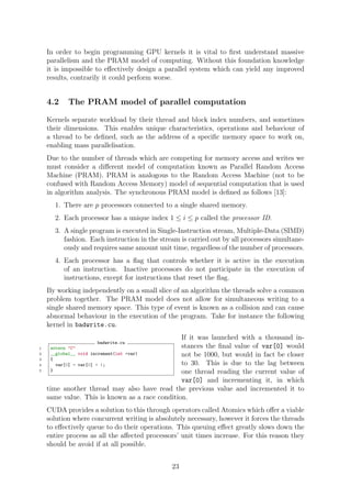 In order to begin programming GPU kernels it is vital to ﬁrst understand massive
parallelism and the PRAM model of computing. Without this foundation knowledge
it is impossible to eﬀectively design a parallel system which can yield any improved
results, contrarily it could perform worse.
4.2 The PRAM model of parallel computation
Kernels separate workload by their thread and block index numbers, and sometimes
their dimensions. This enables unique characteristics, operations and behaviour of
a thread to be deﬁned, such as the address of a speciﬁc memory space to work on,
enabling mass parallelisation.
Due to the number of threads which are competing for memory access and writes we
must consider a diﬀerent model of computation known as Parallel Random Access
Machine (PRAM). PRAM is analogous to the Random Access Machine (not to be
confused with Random Access Memory) model of sequential computation that is used
in algorithm analysis. The synchronous PRAM model is deﬁned as follows [13]:
1. There are p processors connected to a single shared memory.
2. Each processor has a unique index 1 ≤ i ≤ p called the processor ID.
3. A single program is executed in Single-Instruction stream, Multiple-Data (SIMD)
fashion. Each instruction in the stream is carried out by all processors simultane-
ously and requires same amount unit time, regardless of the number of processors.
4. Each processor has a ﬂag that controls whether it is active in the execution
of an instruction. Inactive processors do not participate in the execution of
instructions, except for instructions that reset the ﬂag.
By working independently on a small slice of an algorithm the threads solve a common
problem together. The PRAM model does not allow for simultaneous writing to a
single shared memory space. This type of event is known as a collision and can cause
abnormal behaviour in the execution of the program. Take for instance the following
kernel in badwrite.cu.
badwrite.cu
1 extern "C"
2 __global__ void increment(int *var)
3 {
4 var[0] = var[0] + 1;
5 }
If it was launched with a thousand in-
stances the ﬁnal value of var[0] would
not be 1000, but would in fact be closer
to 30. This is due to the lag between
one thread reading the current value of
var[0] and incrementing it, in which
time another thread may also have read the previous value and incremented it to
same value. This is known as a race condition.
CUDA provides a solution to this through operators called Atomics which oﬀer a viable
solution where concurrent writing is absolutely necessary, however it forces the threads
to eﬀectively queue to do their operations. This queuing eﬀect greatly slows down the
entire process as all the aﬀected processors’ unit times increase. For this reason they
should be avoid if at all possible.
23
 