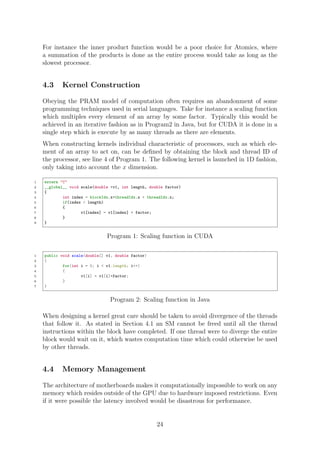 For instance the inner product function would be a poor choice for Atomics, where
a summation of the products is done as the entire process would take as long as the
slowest processor.
4.3 Kernel Construction
Obeying the PRAM model of computation often requires an abandonment of some
programming techniques used in serial languages. Take for instance a scaling function
which multiples every element of an array by some factor. Typically this would be
achieved in an iterative fashion as in Program2 in Java, but for CUDA it is done in a
single step which is execute by as many threads as there are elements.
When constructing kernels individual characteristic of processors, such as which ele-
ment of an array to act on, can be deﬁned by obtaining the block and thread ID of
the processor, see line 4 of Program 1. The following kernel is launched in 1D fashion,
only taking into account the x dimension.
1 extern "C"
2 __global__ void scale(double *v1, int length, double factor)
3 {
4 int index = blockIdx.x*threadIdx.x + threadIdx.x;
5 if(index < length)
6 {
7 v1[index] = v1[index] * factor;
8 }
9 }
Program 1: Scaling function in CUDA
1 public void scale(double[] v1, double factor)
2 {
3 for(int i = 0; i < v1.length; i++)
4 {
5 v1[i] = v1[i]*factor;
6 }
7 }
Program 2: Scaling function in Java
When designing a kernel great care should be taken to avoid divergence of the threads
that follow it. As stated in Section 4.1 an SM cannot be freed until all the thread
instructions within the block have completed. If one thread were to diverge the entire
block would wait on it, which wastes computation time which could otherwise be used
by other threads.
4.4 Memory Management
The architecture of motherboards makes it computationally impossible to work on any
memory which resides outside of the GPU due to hardware imposed restrictions. Even
if it were possible the latency involved would be disastrous for performance.
24
 