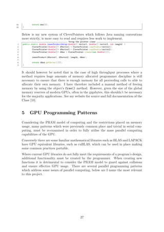 24 return ans[0];
25 }
Below is my new system of CleverPointers which follows Java naming conventions
more strictly, is more easy to read and requires less work to implement.
Using the pointer class
1 public static double innerProductSetup(double[] vector1, double[] vector2, int length) {
2 CleverPointer<double[]> dVector1 = CleverPointer.copyDouble(vector1);
3 CleverPointer<double[]> dVector2 = CleverPointer.copyDouble(vector2);
4 CleverPointer<double[]> dAns = CleverPointer.create(new double[1]);
5
6 innerProduct(dVector1, dVector2, length, dAns);
7
8 return dAns.getArray()[0];
9 }
It should however be noted that in the case of high throughput processes where a
method requires huge amounts of memory allocated programmer discipline is still
necessary to ensure that there is enough memory for all proceeding calls to able to
allocate their own memory. I have therefore included a manual method of freeing
memory by using the object’s free() method. However, given the size of the global
memory reserves of modern GPUs, often in the gigabytes, this shouldn’t be necessary
for the majority applications. See my website for source and full documentation of the
Class [10].
5 GPU Programming Patterns
Considering the PRAM model of computing and the restrictions placed on memory
usage, many patterns which were previously common place and trivial in serial com-
puting, must be re-examined in order to fully utilise the mass parallel computing
capabilities of the GPU.
Conversely there are some familiar mathematical libraries such as BLAS and LAPACK
have GPU equivalent libraries, such as cuBLAS, which can be used in place making
some common practices portable.
Where current GPU libraries do not fully meet the requirements of a program’s design,
additional functionality must be created by the programmer. When creating new
functions it is detrimental to consider the PRAM model to guard against collisions
and ensure eﬀective GPU usage. There are several parallel programming patterns
which address some issues of parallel computing, below are I name the most relevant
to this project.
27
 