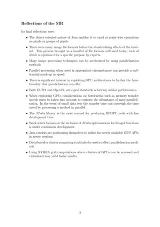 Reﬂections of the MR
Its ﬁnal reﬂections were:
• The object-oriented nature of Java enables it to excel at point-wise operations
on pixels or groups of pixels.
• There were many image ﬁle formats before the standardising eﬀects of the inter-
net. This process brought us a handful of ﬁle formats still used today; each of
which is optimised for a speciﬁc purpose by experts.
• Many image processing techniques can be accelerated by using parallelisation
methods
• Parallel processing when used in appropriate circumstances can provide a sub-
stantial mark-up in speed.
• There is signiﬁcant interest in exploiting GPU architectures to further the func-
tionality that parallelisation can oﬀer.
• Both CUDA and OpenCL are equal standards achieving similar performances.
• When exploiting GPUs considerations on bottlenecks such as memory transfer
speeds must be taken into account to contrast the advantages of mass paralleli-
sation. In the event of small data sets the transfer time can outweigh the time
saved by processing a method in parallel.
• The JCuda library is the most revered for producing GPGPU code with less
development time.
• Work which focuses on the inclusion of JCuda optimisations for ImageJ functions
is under continuous development.
• Java vendors are positioning themselves to utilise the newly available GPU APIs
in newer versions.
• Distributed or cluster computing could also be used to eﬀect parallelisation meth-
ods.
• Using NVIDIA grid computations where clusters of GPUs can be accessed and
virtualised may yield faster results.
3
 
