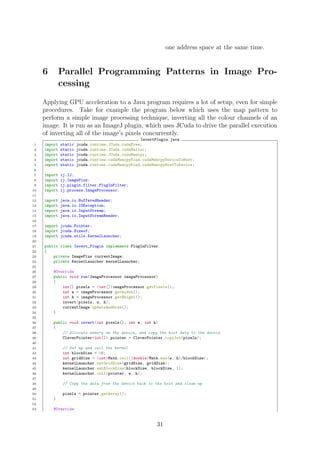 one address space at the same time.
6 Parallel Programming Patterns in Image Pro-
cessing
Applying GPU acceleration to a Java program requires a lot of setup, even for simple
procedures. Take for example the program below which uses the map pattern to
perform a simple image processing technique, inverting all the colour channels of an
image. It is run as an ImageJ plugin, which uses JCuda to drive the parallel execution
of inverting all of the image’s pixels concurrently.
InvertPlugin.java
1 import static jcuda.runtime.JCuda.cudaFree;
2 import static jcuda.runtime.JCuda.cudaMalloc;
3 import static jcuda.runtime.JCuda.cudaMemcpy;
4 import static jcuda.runtime.cudaMemcpyKind.cudaMemcpyDeviceToHost;
5 import static jcuda.runtime.cudaMemcpyKind.cudaMemcpyHostToDevice;
6
7 import ij.IJ;
8 import ij.ImagePlus;
9 import ij.plugin.filter.PlugInFilter;
10 import ij.process.ImageProcessor;
11
12 import java.io.BufferedReader;
13 import java.io.IOException;
14 import java.io.InputStream;
15 import java.io.InputStreamReader;
16
17 import jcuda.Pointer;
18 import jcuda.Sizeof;
19 import jcuda.utils.KernelLauncher;
20
21 public class Invert_Plugin implements PlugInFilter
22 {
23 private ImagePlus currentImage;
24 private KernelLauncher kernelLauncher;
25
26 @Override
27 public void run(ImageProcessor imageProcessor)
28 {
29 int[] pixels = (int[])imageProcessor.getPixels();
30 int w = imageProcessor.getWidth();
31 int h = imageProcessor.getHeight();
32 invert(pixels, w, h);
33 currentImage.updateAndDraw();
34 }
35
36 public void invert(int pixels[], int w, int h)
37 {
38 // Allocate memory on the device, and copy the host data to the device
39 CleverPointer<int[]> pointer = CleverPointer.copyInt(pixels);
40
41 // Set up and call the kernel
42 int blockSize = 16;
43 int gridSize = (int)Math.ceil((double)Math.max(w, h)/blockSize);
44 kernelLauncher.setGridSize(gridSize, gridSize);
45 kernelLauncher.setBlockSize(blockSize, blockSize, 1);
46 kernelLauncher.call(pointer, w, h);
47
48 // Copy the data from the device back to the host and clean up
49
50 pixels = pointer.getArray();
51 }
52
53 @Override
31
 
