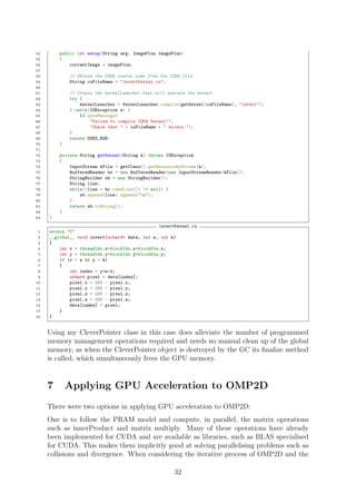 54 public int setup(String arg, ImagePlus imagePlus)
55 {
56 currentImage = imagePlus;
57
58 // Obtain the CUDA source code from the CUDA file
59 String cuFileName = "invertKernel.cu";
60
61 // Create the kernelLauncher that will execute the kernel
62 try {
63 kernelLauncher = KernelLauncher.compile(getKernel(cuFileName), "invert");
64 } catch(IOException e) {
65 IJ.showMessage(
66 "Failed to compile CUDA Kernel!",
67 "Check that " + cuFileName + " exists.");
68 }
69 return DOES_RGB;
70 }
71
72 private String getKernel(String k) throws IOException
73 {
74 InputStream kFile = getClass().getResourceAsStream(k);
75 BufferedReader br = new BufferedReader(new InputStreamReader(kFile));
76 StringBuilder sb = new StringBuilder();
77 String line;
78 while((line = br.readLine()) != null) {
79 sb.append(line).append("n");
80 }
81 return sb.toString();
82 }
83 }
invertKernel.cu
1 extern "C"
2 __global__ void invert(uchar4* data, int w, int h)
3 {
4 int x = threadIdx.x+blockIdx.x*blockDim.x;
5 int y = threadIdx.y+blockIdx.y*blockDim.y;
6 if (x < w && y < h)
7 {
8 int index = y*w+x;
9 uchar4 pixel = data[index];
10 pixel.x = 255 - pixel.x;
11 pixel.y = 255 - pixel.y;
12 pixel.z = 255 - pixel.z;
13 pixel.w = 255 - pixel.w;
14 data[index] = pixel;
15 }
16 }
Using my CleverPointer class in this case does alleviate the number of programmed
memory management operations required and needs no manual clean up of the global
memory, as when the CleverPointer object is destroyed by the GC its ﬁnalize method
is called, which simultaneously frees the GPU memory.
7 Applying GPU Acceleration to OMP2D
There were two options in applying GPU acceleration to OMP2D:
One is to follow the PRAM model and compute, in parallel, the matrix operations
such as innerProduct and matrix multiply. Many of these operations have already
been implemented for CUDA and are available as libraries, such as BLAS specialised
for CUDA. This makes them implicitly good at solving parallelising problems such as
collisions and divergence. When considering the iterative process of OMP2D and the
32
 