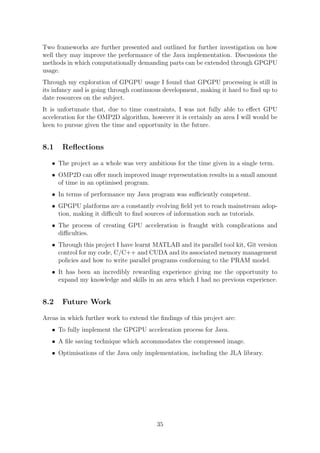 Two frameworks are further presented and outlined for further investigation on how
well they may improve the performance of the Java implementation. Discussions the
methods in which computationally demanding parts can be extended through GPGPU
usage.
Through my exploration of GPGPU usage I found that GPGPU processing is still in
its infancy and is going through continuous development, making it hard to ﬁnd up to
date resources on the subject.
It is unfortunate that, due to time constraints, I was not fully able to eﬀect GPU
acceleration for the OMP2D algorithm, however it is certainly an area I will would be
keen to pursue given the time and opportunity in the future.
8.1 Reﬂections
• The project as a whole was very ambitious for the time given in a single term.
• OMP2D can oﬀer much improved image representation results in a small amount
of time in an optimised program.
• In terms of performance my Java program was suﬃciently competent.
• GPGPU platforms are a constantly evolving ﬁeld yet to reach mainstream adop-
tion, making it diﬃcult to ﬁnd sources of information such as tutorials.
• The process of creating GPU acceleration is fraught with complications and
diﬃculties.
• Through this project I have learnt MATLAB and its parallel tool kit, Git version
control for my code, C/C++ and CUDA and its associated memory management
policies and how to write parallel programs conforming to the PRAM model.
• It has been an incredibly rewarding experience giving me the opportunity to
expand my knowledge and skills in an area which I had no previous experience.
8.2 Future Work
Areas in which further work to extend the ﬁndings of this project are:
• To fully implement the GPGPU acceleration process for Java.
• A ﬁle saving technique which accommodates the compressed image.
• Optimisations of the Java only implementation, including the JLA library.
35
 