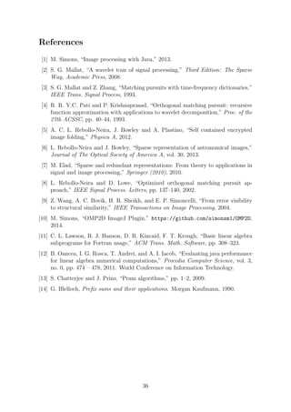 References
[1] M. Simons, “Image processing with Java,” 2013.
[2] S. G. Mallat, “A wavelet tour of signal processing,” Third Edition: The Sparse
Way, Academic Press, 2008.
[3] S. G. Mallat and Z. Zhang, “Matching pursuits with time-frequency dictionaries,”
IEEE Trans. Signal Process, 1993.
[4] R. R. Y.C. Pati and P. Krishnaprasad, “Orthogonal matching pursuit: recursive
function approximation with applications to wavelet decomposition,” Proc. of the
27th ACSSC, pp. 40–44, 1993.
[5] A. C. L. Rebollo-Neira, J. Bowley and A. Plastino, “Self contained encrypted
image folding,” Physica A, 2012.
[6] L. Rebollo-Neira and J. Bowley, “Sparse representation of astronomical images,”
Journal of The Optical Society of America A, vol. 30, 2013.
[7] M. Elad, “Sparse and redundant representations: From theory to applications in
signal and image processing,” Springer (2010), 2010.
[8] L. Rebollo-Neira and D. Lowe, “Optimized orthogonal matching pursuit ap-
proach,” IEEE Signal Process. Letters, pp. 137–140, 2002.
[9] Z. Wang, A. C. Bovik, H. R. Sheikh, and E. P. Simoncelli, “From error visibility
to structural similarity,” IEEE Transactions on Image Processing, 2004.
[10] M. Simons, “OMP2D ImageJ Plugin.” https://github.com/simonsm1/OMP2D,
2014.
[11] C. L. Lawson, R. J. Hanson, D. R. Kincaid, F. T. Krough, “Basic linear algebra
subprograms for Fortran usage,” ACM Trans. Math. Software, pp. 308–323.
[12] B. Oancea, I. G. Rosca, T. Andrei, and A. I. Iacob, “Evaluating java performance
for linear algebra numerical computations,” Procedia Computer Science, vol. 3,
no. 0, pp. 474 – 478, 2011. World Conference on Information Technology.
[13] S. Chatterjee and J. Prins, “Pram algorithms,” pp. 1–2, 2009.
[14] G. Blelloch, Preﬁx sums and their applications. Morgan Kaufmann, 1990.
36
 