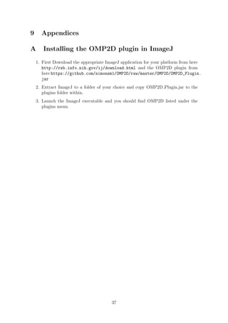 9 Appendices
A Installing the OMP2D plugin in ImageJ
1. First Download the appropriate ImageJ application for your platform from here
http://rsb.info.nih.gov/ij/download.html and the OMP2D plugin from
here https://github.com/simonsm1/OMP2D/raw/master/OMP2D/OMP2D_Plugin.
jar
2. Extract ImageJ to a folder of your choice and copy OMP2D Plugin.jar to the
plugins folder within.
3. Launch the ImageJ executable and you should ﬁnd OMP2D listed under the
plugins menu.
37
 